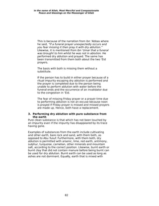 In the name of Allah, Most Merciful and Compassionate
         Peace and blessings on the Messenger of Allah




       This is because of the narration from ibn ‘Abbas where
       he said, “If a funeral prayer unexpectedly occurs and
       you fear missing it then pray it with dry ablution.”
       Likewise, it is mentioned from ibn ‘Umar that a funeral
       was brought to him whilst he was not in ablution. He
       performed dry ablution and prayed. The same has
       been transmitted from them both about the two ‘Eid
       prayers.

       The basis with both is missing them without a
       substitute.

       If the person has to build in either prayer because of a
       ritual impurity escaping dry ablution is performed and
       the prayer is completed due to the person being
       unable to perform ablution with water before the
       funeral ends and the occurrence of an invalidator due
       to the congestion in ‘Eid.

       The fear of missing Friday prayer or a prayer time due
       to performing ablution is not an excuse because noon
       is prayed if Friday prayer is missed and missed prayers
       are made up. Hence, both have a replacement.

3. Performing dry ablution with pure substance from
    the earth
Pure clean substance is that which has not been touched by
an impurity even if the impurity has disappeared by its trace
having gone.

Examples of substances from the earth include cultivating
and other earth, bare rock and sand, with them both, as
opposed to Abu Yusuf. Furthermore, with them both, dry
ablution is permitted with arsenic, lime, red earth, antimony,
sulphur, turquoise, carnelian, other minerals and mountain
salt, according to the correct position. Likewise, burnt earth or
burnt clay that did not contain manure before being burnt can
be used for dry ablution. Burnt earth can be used as long as
ashes are not dominant. Equally, earth that is mixed with




                             82
 