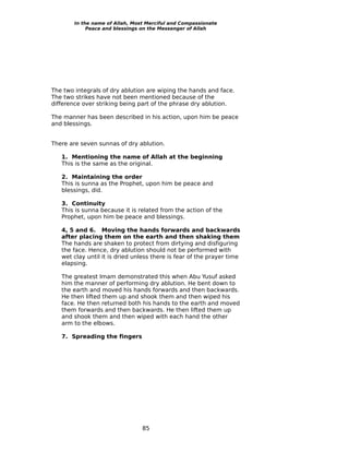 In the name of Allah, Most Merciful and Compassionate
             Peace and blessings on the Messenger of Allah




The two integrals of dry ablution are wiping the hands and face.
The two strikes have not been mentioned because of the
difference over striking being part of the phrase dry ablution.

The manner has been described in his action, upon him be peace
and blessings.


There are seven sunnas of dry ablution.

   1. Mentioning the name of Allah at the beginning
   This is the same as the original.

   2. Maintaining the order
   This is sunna as the Prophet, upon him be peace and
   blessings, did.

   3. Continuity
   This is sunna because it is related from the action of the
   Prophet, upon him be peace and blessings.

   4, 5 and 6. Moving the hands forwards and backwards
   after placing them on the earth and then shaking them
   The hands are shaken to protect from dirtying and disfiguring
   the face. Hence, dry ablution should not be performed with
   wet clay until it is dried unless there is fear of the prayer time
   elapsing.

   The greatest Imam demonstrated this when Abu Yusuf asked
   him the manner of performing dry ablution. He bent down to
   the earth and moved his hands forwards and then backwards.
   He then lifted them up and shook them and then wiped his
   face. He then returned both his hands to the earth and moved
   them forwards and then backwards. He then lifted them up
   and shook them and then wiped with each hand the other
   arm to the elbows.

   7. Spreading the fingers




                                 85
 