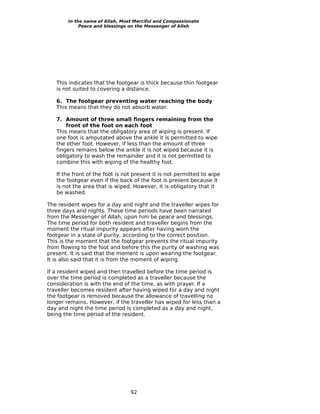 In the name of Allah, Most Merciful and Compassionate
             Peace and blessings on the Messenger of Allah




   This indicates that the footgear is thick because thin footgear
   is not suited to covering a distance.

   6. The footgear preventing water reaching the body
   This means that they do not absorb water.

   7. Amount of three small fingers remaining from the
       front of the foot on each foot
   This means that the obligatory area of wiping is present. If
   one foot is amputated above the ankle it is permitted to wipe
   the other foot. However, if less than the amount of three
   fingers remains below the ankle it is not wiped because it is
   obligatory to wash the remainder and it is not permitted to
   combine this with wiping of the healthy foot.

   If the front of the foot is not present it is not permitted to wipe
   the footgear even if the back of the foot is present because it
   is not the area that is wiped. However, it is obligatory that it
   be washed.

The resident wipes for a day and night and the traveller wipes for
three days and nights. These time periods have been narrated
from the Messenger of Allah, upon him be peace and blessings.
The time period for both resident and traveller begins from the
moment the ritual impurity appears after having worn the
footgear in a state of purity, according to the correct position.
This is the moment that the footgear prevents the ritual impurity
from flowing to the foot and before this the purity of washing was
present. It is said that the moment is upon wearing the footgear.
It is also said that it is from the moment of wiping.

If a resident wiped and then travelled before the time period is
over the time period is completed as a traveller because the
consideration is with the end of the time, as with prayer. If a
traveller becomes resident after having wiped for a day and night
the footgear is removed because the allowance of travelling no
longer remains. However, if the traveller has wiped for less than a
day and night the time period is completed as a day and night,
being the time period of the resident.




                                 92
 