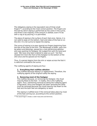 In the name of Allah, Most Merciful and Compassionate
                  Peace and blessings on the Messenger of Allah




The obligatory wiping is the equivalent size of three small
fingers136, according to the most correct position. The fingers are
the tool by which wiping is performed as has come in the sunna,
and three is the majority. If the amount is wetted, even if it be
with a rag or by pouring, it is permitted.

The place of wiping is the surface of each foot once. Hence, it is
not valid to wipe on the bottom, heel and sides of the foot or on
the shin. It is not sunna to repeat the wiping.

The sunna of wiping is to pass spaced out fingers beginning from
the tips of the toes to the shin. The Messenger of Allah, upon him
be peace and blessings, passed by a man performing ablution
who was washing his footgear. He nudged him with his hand and
said, “We have only been ordered to wipe as such.” He then
showed him from the front of the footgear to the bottom of the
shin once and he spaced out his fingers.

Thus, if a person begins from the shin or wipes across the foot it
is valid but contradicts the sunna.

The nullifying agents of wiping are four.

       1. Everything that nullifies ablution
       This nullifies because wiping is a replacement. Therefore, the
       nullifying agents of the original nullify the wiping.

       2. Removing most of the footgear
       This nullifies because, on removing the footgear, the ritual
       impurity flows to the foot – in reality, this is the nullifying
       agent. Thus, mentioning removal as being the nullifying agent
       is figurative. Once one footgear has been removed the other
       must be removed because the ritual impurity has flown to the
       foot and the both feet are obligatory to wash.

       The wiping is nullified even if the removal takes place by most
       of the foot coming out, according to the correct position,
136
      The word finger in Arabic is both masculine and feminine.




                                          93
 