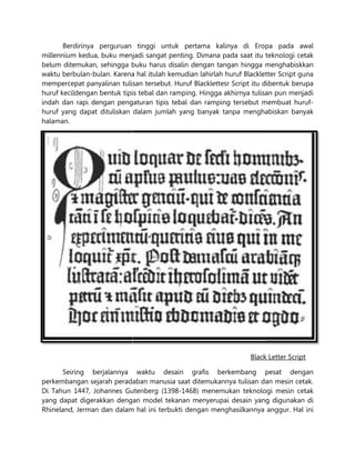 Berdirinya perguruan tinggi untuk pertama kalinya di Eropa
millennium kedua, buku menjadi sangat penting. Dimana pada saat itu teknologi cetak
belum ditemukan, sehingga buku harus disalin deng
waktu berbulan-bulan. Karena hal itulah kemudian lahirlah huruf Blackletter Scrip
mempercepat panyalinan tulisan tersebut. Huruf Blacklettesr Script itu dibentuk berupa
huruf kecildengan bentuk tipis tebal dan ramping. Hingga akhirnya tulisan pun menjadi
indah dan rapi dengan pengaturan tipis tebal dan ramping tersebut membuat hu
huruf yang dapat dituliskan dalam jumlah yang banyak tanpa menghabiskan banyak
halaman.
Seiring berjalannya waktu desain grafis berkembang pesat dengan
perkembangan sejarah peradaban
Di Tahun 1447, Johannes Gutenberg (1398
yang dapat digerakkan dengan model tekanan menyerupai d
Rhineland, Jerman dan dalam hal ini terbukti dengan menghasilkannya anggur. Hal ini
Berdirinya perguruan tinggi untuk pertama kalinya di Eropa
millennium kedua, buku menjadi sangat penting. Dimana pada saat itu teknologi cetak
belum ditemukan, sehingga buku harus disalin dengan tangan hingga menghabiskkan
Karena hal itulah kemudian lahirlah huruf Blackletter Scrip
tulisan tersebut. Huruf Blacklettesr Script itu dibentuk berupa
huruf kecildengan bentuk tipis tebal dan ramping. Hingga akhirnya tulisan pun menjadi
indah dan rapi dengan pengaturan tipis tebal dan ramping tersebut membuat hu
huruf yang dapat dituliskan dalam jumlah yang banyak tanpa menghabiskan banyak
Black Letter Script
Seiring berjalannya waktu desain grafis berkembang pesat dengan
perkembangan sejarah peradaban manusia saat ditemukannya tulisan dan mesin
1447, Johannes Gutenberg (1398-1468) menemukan teknologi mesin cetak
digerakkan dengan model tekanan menyerupai desain yang digunakan di
Rhineland, Jerman dan dalam hal ini terbukti dengan menghasilkannya anggur. Hal ini
Berdirinya perguruan tinggi untuk pertama kalinya di Eropa pada awal
millennium kedua, buku menjadi sangat penting. Dimana pada saat itu teknologi cetak
an tangan hingga menghabiskkan
Karena hal itulah kemudian lahirlah huruf Blackletter Script guna
tulisan tersebut. Huruf Blacklettesr Script itu dibentuk berupa
huruf kecildengan bentuk tipis tebal dan ramping. Hingga akhirnya tulisan pun menjadi
indah dan rapi dengan pengaturan tipis tebal dan ramping tersebut membuat huruf-
huruf yang dapat dituliskan dalam jumlah yang banyak tanpa menghabiskan banyak
Black Letter Script
Seiring berjalannya waktu desain grafis berkembang pesat dengan
tulisan dan mesin cetak.
1468) menemukan teknologi mesin cetak
sain yang digunakan di
Rhineland, Jerman dan dalam hal ini terbukti dengan menghasilkannya anggur. Hal ini
 