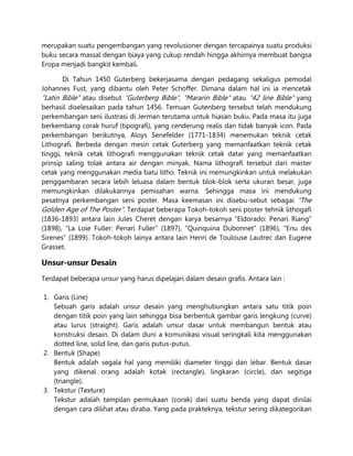 merupakan suatu pengembangan yang revolusioner dengan tercapainya suatu produksi
buku secara massal dengan biaya yang cukup rendah hingga akhirnya membuat bangsa
Eropa menjadi bangkit kembali.
Di Tahun 1450 Guterberg bekerjasama dengan pedagang sekaligus pemodal
Johannes Fust, yang dibantu oleh Peter Schoffer. Dimana dalam hal ini ia mencetak
“Latin Bible” atau disebut “Guterberg Bible”, “Mararin Bible” atau “42 line Bible” yang
berhasil diselesaikan pada tahun 1456. Temuan Gutenberg tersebut telah mendukung
perkembangan seni ilustrasi di Jerman terutama untuk hiasan buku. Pada masa itu juga
berkembang corak huruf (tipografi), yang cenderung realis dan tidak banyak icon. Pada
perkembangan berikutnya, Aloys Senefelder (1771-1834) menemukan teknik cetak
Lithografi. Berbeda dengan mesin cetak Guterberg yang memanfaatkan teknik cetak
tinggi, teknik cetak lithografi menggunakan teknik cetak datar yang memanfaatkan
prinsip saling tolak antara air dengan minyak. Nama lithografi tersebut dari master
cetak yang menggunakan media batu litho. Teknik ini memungkinkan untuk melakukan
penggambaran secara lebih leluasa dalam bentuk blok-blok serta ukuran besar, juga
memungkinkan dilakukannya pemisahan warna. Sehingga masa ini mendukung
pesatnya perkembangan seni poster. Masa keemasan ini disebu-sebut sebagai “The
Golden Age of The Poster”. Terdapat beberapa Tokoh-tokoh seni poster tehnik lithogafi
(1836-1893) antara lain Jules Cheret dengan karya besarnya “Eldorado: Penari Riang”
(1898), “La Loie Fuller: Penari Fuller” (1897), “Quinquina Dubonnet” (1896), “Enu des
Sirenes” (1899). Tokoh-tokoh lainya antara lain Henri de Toulouse Lautrec dan Eugene
Grasset.
Unsur-unsur Desain
Terdapat beberapa unsur yang harus dipelajari dalam desain grafis. Antara lain :
1. Garis (Line)
Sebuah garis adalah unsur desain yang menghubungkan antara satu titik poin
dengan titik poin yang lain sehingga bisa berbentuk gambar garis lengkung (curve)
atau lurus (straight). Garis adalah unsur dasar untuk membangun bentuk atau
konstruksi desain. Di dalam duni a komunikasi visual seringkali kita menggunakan
dotted line, solid line, dan garis putus-putus.
2. Bentuk (Shape)
Bentuk adalah segala hal yang memiliki diameter tinggi dan lebar. Bentuk dasar
yang dikenal orang adalah kotak (rectangle), lingkaran (circle), dan segitiga
(triangle).
3. Tekstur (Texture)
Tekstur adalah tampilan permukaan (corak) dari suatu benda yang dapat dinilai
dengan cara dilihat atau diraba. Yang pada prakteknya, tekstur sering dikategorikan
 