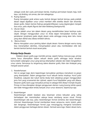 sebagai corak dari suatu permukaan benda, misalnya permukaan karpet, baju, kulit
kayu, cat dinding, cat canvas, dan lain sebagainya.
4. Ruang (Space)
Ruang merupakan jarak antara suatu bentuk dengan bentuk lainnya, pada praktek
desain dapat dijadikan unsur untuk memberi efek estetika desain dan dinamika
desain grafis. Dalam bentuk fisiknya pengidentifikasian ruang digolongkan menjadi
dua unsur, yaitu obyek (figure) dan latar belakang (background).
5. Ukuran (Size)
Ukuran adalah unsur lain dalam desain yang mendefinisikan besar kecilnya suatu
obyek. Dengan menggunakan unsur ini Anda dapat menciptakan kontras dan
penekanan (emphasis) pada obyek desain anda sehingga orang akan tahu mana
yang akan dilihat atau dibaca terlebih dahulu.
6. Warna (Color)
Warna merupakan unsur penting dalam obyek desain. Karena dengan warna orang
bisa menampilkan identitas, menyampaikan pesan atau membedakan sifat dari
bentuk-bentuk bentuk visual secara jelas.
Prinsip Kerja Desain
Didalam desain grafis juga memiliki prinsip, seperti halnya manusia juga, prinsip
utama harus ditampilkan dalam sebuah desain grafis sehingga karya tersebut
komunikatif, sedangkan unsur yang lainnya ditampilkan sekedar dan tidak mengalahkan
unsur utama. Semuanya itu tergantung selera desainer grafis, klien dan khalayak yang
menjadi sasaran pesan.
1. Kesederhanaan
Hal ini sangat logis demi kepentingan kemudahan pembaca memahami isi pesan
yang disampaikan. Dalam penggunaan huruf sebuah berita misalnya. Huruf judul
(headline), subjudul dan tubuh berita (body text) sebaiknya jangan menggunakan
jenis font yang ornamental dan njilimet, seperti huruf blackletter yang sulit dibaca.
Desainer grafis lazim juga menyebut prinsip ini sebagai KISS (Keep It Simple Stupid).
Prinsip ini bisa diterapkan dengan penggunaan elemen ruang kosong (white space)
dan tidak menggunakan terlalu banyak unsur-unsur aksesoris. Seperlunya saja.
2. Keseimbangan
Keseimbangan adalah keadaan atau kesamaan antara kekuatan yang saling
berhadapan dan menimbulkan adanya kesan seimbang secara visual. Prinsip
keseimbangan ada dua, yaitu: keseimbangan formal (simetris) dan keseimbangan
informal. Keseimbangan formal memberikan kesan sempurna, resmi, kokoh, yakin
dan bergengsi. Keseimbangan formal juga menyinggung mengenai konsistensi
dalam penggunaan berbagai elemen desain. Semisal wana logo. Dalam desain kartu
 
