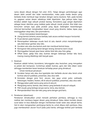 nama desain dibuat dengan full color (F/C). Tetapi dengan pertimbangan agar
desain lebih variatif dan tidak membosankan, maka pada media desain yang
berbeda Anda membuat logo tersebut dengan warna duotone. Nah, pada kondisi
ini, gagasan variasi desain sebaiknya tidak diperlukan. Apa jadinya kalau logo
tersebut adalah logo sebuah produk barang. Konsistensi juga sangat diperlukan
sebagai kesan identitas yang melekat pada sebuah merek produk. Kita tidak mau
konsumen sampai lupa pada produk yang dijual. Sedangkan keseimbangan
informal bermanfaat menghasilkan kesan visual yang dinamis, bebas, lepas, pop,
meninggalkan sikap kaku, dan posmodernis.
Untuk menciptakan keseimbangan:
 Ulangi bentuk tertentu secara berkala, baik secara vertikal maupun horizontal.
 Pusat elemen pada halaman.
 Menempatkan beberapa visuals kecil di satu daerah untuk menyeimbangkan
satu blok besar gambar atau teks.
 Gunakan satu atau dua bentuk aneh dan membuat bentuk biasa.
 Keringanan teks potong-berat dengan terang, berwarna-warni visual.
 Meninggalkan banyak spasi besar sekitar blok teks atau foto gelap.
 Offset besar, gelap foto atau ilustrasi dengan beberapa lembar teks kecil,
masing-masing dikelilingi oleh banyak spasi.
3. Kesatuan
Kesatuan adalah kohesi, konsistensi, ketunggalan atau keutuhan, yang merupakan
isi pokok dari komposisi. Contohnya adalah ilustrasi, garis dan teks diberi raster
sehingga memberikan kesan kesatuan terhadap pesan yang dimaksud.
Untuk membuat persatuan:
 Gunakan hanya satu atau dua typestyles dan berbeda ukuran atau berat untuk
kontras seluruh publikasi, presentasi, atau situs web.
 Konsisten dengan jenis font, ukuran, dan gaya untuk judul, subheads,
keterangan, headers, footers, dll di seluruh publikasi, presentasi, atau situs web.
 Menggunakan palet warna yang sama di seluruh.
 Mengulang warna, bentuk, atau tekstur yang berbeda di seluruh wilayah.
 Pilih visuals yang berbagi serupa warna, tema, atau bentuk.
 Memperderetkan foto dan teks yang sama dengan grid baris.
4. Penekanan (aksentuasi)
Penekanan dimaksudkan untuk menarik perhatian pembaca, sehingga ia mau
melihat dan membaca bagian desain yang dimaksud. Kalau dalam konteks desain
surat kabar ini bisa dilakukan dengan memberikan kotak raster atas sebuah berita.
Hal ini akan mengesankan pentingnya berita itu untuk dibaca oleh pembaca. Atau
juga membesarkan ukuran huruf pada judul berita, sehingga terlihat jauh berbeda
 