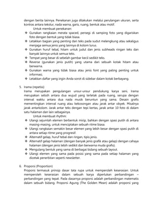 dengan berita lainnya. Penekanan juga dilakukan melalui perulangan ukuran, serta
kontras antara tekstur, nada warna, garis, ruang, bentuk atau motif.
Untuk membuat penekanan:
 Gunakan rangkaian merata spaced, persegi di samping foto yang digariskan
foto dengan bentuk yang tidak biasa.
 Letakkan bagian yang penting dari teks pada sudut melengkung atau sekaligus
menjaga semua jenis yang lainnya di kolom lurus.
 Gunakan huruf tebal, hitam untuk judul dan jenis subheads ringan teks dan
banyak lainnya untuk semua teks.
 Tempat yang besar di sebelah gambar kecil sedikit teks.
 Reverse (gunakan jenis putih) yang utama dari sebuah kotak hitam atau
berwarna.
 Gunakan warna yang tidak biasa atau jenis font yang paling penting untuk
informasi.
 Letakkan daftar yang ingin Anda sorot di sidebar dalam kotak berbayang.
5. Irama (repetisi)
Irama merupakan pengulangan unsur-unsur pendukung karya seni. Irama
merupakan selisih antara dua wujud yang terletak pada ruang, serupa dengan
interval waktu antara dua nada musik beruntun yang sama. Desain grafis
mementingkan interval ruang atau kekosongan atau jarak antar obyek. Misalnya
jarak antarkolom. Jarak antar teks dengan tepi kertas, jarak antar 10 foto di dalam
satu halaman dan lain sebagainya.
Untuk membuat rhythm:
 Ulangi sejumlah elemen berbentuk mirip, bahkan dengan spasi putih di antara
masing-masing, untuk menciptakan sebuah ritme biasa.
 Ulangi rangkaian semakin besar elemen yang lebih besar dengan spasi putih di
antara setiap ritme yang progresif.
 Alternatif gelap, huruf tebal dan ringan, tipis jenis.
 Alternatif gelap halaman (dengan banyak jenis grafik atau gelap) dengan cahaya
halaman (dengan jenis lebih sedikit dan berwarna muda grafis).
 Mengulang bentuk yang sama di berbagai bidang sebuah layout.
 Ulangi elemen yang sama pada posisi yang sama pada setiap halaman yang
dicetak penerbitan seperti newsletter.
6. Proporsi (Proportion)
Proporsi termasuk prinsip dasar tata rupa untuk memperoleh keserasian. Untuk
memperoleh keserasian dalam sebuah karya diperlukan perbandingan –
perbandingan yang tepat. Pada dasarnya proporsi adalah perbandingan matematis
dalam sebuah bidang. Proporsi Agung (The Golden Mean) adalah proporsi yang
 