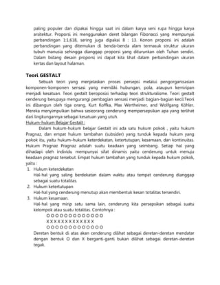paling populer dan dipakai hingga saat ini dalam karya seni rupa hingga karya
arsitektur. Proporsi ini menggunakan deret bilangan Fibonacci yang mempunyai
perbandingan 1:1,618, sering juga dipakai 8 : 13. Konon proporsi ini adalah
perbandingan yang ditemukan di benda-benda alam termasuk struktur ukuran
tubuh manusia sehingga dianggap proporsi yang diturunkan oleh Tuhan sendiri.
Dalam bidang desain proporsi ini dapat kita lihat dalam perbandingan ukuran
kertas dan layout halaman.
Teori GESTALT
Sebuah teori yang menjelaskan proses persepsi melalui pengorganisasian
komponen-komponen sensasi yang memiliki hubungan, pola, ataupun kemiripan
menjadi kesatuan. Teori gestalt beroposisi terhadap teori strukturalisme. Teori gestalt
cenderung berupaya mengurangi pembagian sensasi menjadi bagian-bagian kecil.Teori
ini dibangun oleh tiga orang, Kurt Koffka, Max Wertheimer, and Wolfgang Köhler.
Mereka menyimpulkan bahwa seseorang cenderung mempersepsikan apa yang terlihat
dari lingkungannya sebagai kesatuan yang utuh.
Hukum-hukum Belajar Gestalt :
Dalam hukum-hukum belajar Gestalt ini ada satu hukum pokok , yaitu hukum
Pragnaz, dan empat hukum tambahan (subsider) yang tunduk kepada hukum yang
pokok itu, yaitu hukum–hukum keterdekatan, ketertutupan, kesamaan, dan kontinuitas.
Hukum Pragnaz Pragnaz adalah suatu keadaan yang seimbang. Setiap hal yang
dihadapi oleh individu mempunyai sifat dinamis yaitu cenderung untuk menuju
keadaan pragnaz tersebut. Empat hukum tambahan yang tunduk kepada hukum pokok,
yaitu :
1. Hukum keterdekatan
Hal-hal yang saling berdekatan dalam waktu atau tempat cenderung dianggap
sebagai suatu totalitas.
2. Hukum ketertutupan
Hal-hal yang cenderung menutup akan membentuk kesan totalitas tersendiri.
3. Hukum kesamaan.
Hal-hal yang mirip satu sama lain, cenderung kita persepsikan sebagai suatu
kelompok atau suatu totalitas. Contohnya :
O O O O O O O O O O O O O
X X X X X X X X X X X X X
O O O O O O O O O O O O O
Deretan bentuk di atas akan cenderung dilihat sebagai deretan-deretan mendatar
dengan bentuk O dan X berganti-ganti bukan dilihat sebagai deretan-deretan
tegak.
 