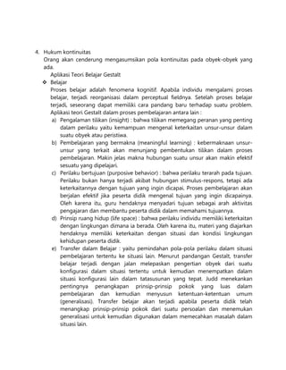 4. Hukum kontinuitas
Orang akan cenderung mengasumsikan pola kontinuitas pada obyek-obyek yang
ada.
Aplikasi Teori Belajar Gestalt
 Belajar
Proses belajar adalah fenomena kognitif. Apabila individu mengalami proses
belajar, terjadi reorganisasi dalam perceptual fieldnya. Setelah proses belajar
terjadi, seseorang dapat memiliki cara pandang baru terhadap suatu problem.
Aplikasi teori Gestalt dalam proses pembelajaran antara lain :
a) Pengalaman tilikan (insight) : bahwa tilikan memegang peranan yang penting
dalam perilaku yaitu kemampuan mengenal keterkaitan unsur-unsur dalam
suatu obyek atau peristiwa.
b) Pembelajaran yang bermakna (meaningful learning) : kebermaknaan unsur-
unsur yang terkait akan menunjang pembentukan tilikan dalam proses
pembelajaran. Makin jelas makna hubungan suatu unsur akan makin efektif
sesuatu yang dipelajari.
c) Perilaku bertujuan (purposive behavior) : bahwa perilaku terarah pada tujuan.
Perilaku bukan hanya terjadi akibat hubungan stimulus-respons, tetapi ada
keterkaitannya dengan tujuan yang ingin dicapai. Proses pembelajaran akan
berjalan efektif jika peserta didik mengenal tujuan yang ingin dicapainya.
Oleh karena itu, guru hendaknya menyadari tujuan sebagai arah aktivitas
pengajaran dan membantu peserta didik dalam memahami tujuannya.
d) Prinsip ruang hidup (life space) : bahwa perilaku individu memiliki keterkaitan
dengan lingkungan dimana ia berada. Oleh karena itu, materi yang diajarkan
hendaknya memiliki keterkaitan dengan situasi dan kondisi lingkungan
kehidupan peserta didik.
e) Transfer dalam Belajar : yaitu pemindahan pola-pola perilaku dalam situasi
pembelajaran tertentu ke situasi lain. Menurut pandangan Gestalt, transfer
belajar terjadi dengan jalan melepaskan pengertian obyek dari suatu
konfigurasi dalam situasi tertentu untuk kemudian menempatkan dalam
situasi konfigurasi lain dalam tatasusunan yang tepat. Judd menekankan
pentingnya penangkapan prinsip-prinsip pokok yang luas dalam
pembelajaran dan kemudian menyusun ketentuan-ketentuan umum
(generalisasi). Transfer belajar akan terjadi apabila peserta didik telah
menangkap prinsip-prinsip pokok dari suatu persoalan dan menemukan
generalisasi untuk kemudian digunakan dalam memecahkan masalah dalam
situasi lain.
 