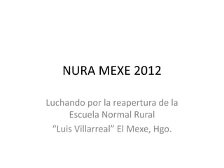 NURA MEXE 2012

Luchando por la reapertura de la
     Escuela Normal Rural
 “Luis Villarreal” El Mexe, Hgo.
 