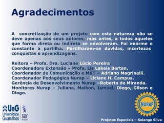 Agradecimentos
A concretização de um projeto com esta natureza não se
deve apenas aos seus autores, mas antes, a todos aqueles
que forma direta ou indireta se envolveram. Foi enorme e
constante a partilha. Partilharam-se dúvidas, incertezas,
conquistas e aprendizagens.
Reitora – Profa. Dra. Luciane Lúcio Pereira.
Coordenadora Extensão – Profa. Lis Lakeis Bertan.
Coordenador de Comunicação e MKT – Adriano Magrinelli.
Coordenador Pedagógica Nurap – Liciane H. Campus.
Gerência de Desenvolvimento Nurap –Roberta de Miranda.
Monitores Nurap – Juliana, Maikon, Ismael, Diego, Gilson e
Diogo.
Projetos Especiais – Solange Silva
 