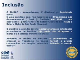 O NURAP – Aprendizagem Profissional e Assistência
Social.
É uma entidade sem fins lucrativos ou Organização não
Governamental ( ONG ), fundada em 1987 por
associados ( rotarianos) do Rotary Clube de São Paulo e
Rotary Clube de São Paulo Morumbi.
O objetivo é atender jovens obrigatoriamente estudantes
provenientes de famílias cuja renda não ultrapassa a
marca de 3 salários mínimos mensais.
Adotando o critério de vincular a permanência na
empresa à frequência no ensino formal, o projeto
contemplou sua função educativa, inibindo a evasão
escolar.
Inclusão
 