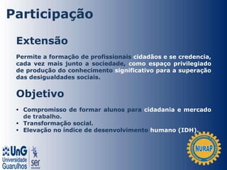 Extensão
Permite a formação de profissionais cidadãos e se credencia,
cada vez mais junto a sociedade, como espaço privilegiado
de produção do conhecimento significativo para a superação
das desigualdades sociais.
Objetivo
 Compromisso de formar alunos para cidadania e mercado
de trabalho.
 Transformação social.
 Elevação no índice de desenvolvimento humano (IDH).
Participação
 