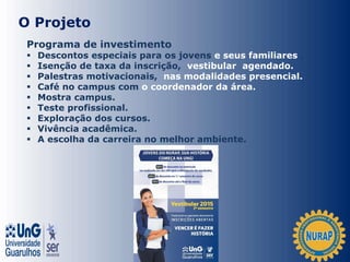 O Projeto
Programa de investimento
 Descontos especiais para os jovens e seus familiares .
 Isenção de taxa da inscrição, vestibular agendado.
 Palestras motivacionais, nas modalidades presencial.
 Café no campus com o coordenador da área.
 Mostra campus.
 Teste profissional.
 Exploração dos cursos.
 Vivência acadêmica.
 A escolha da carreira no melhor ambiente.
 