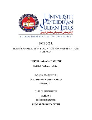 SME 3023:
TRENDS AND ISSUES IN EDUCATION FOR MATHEMATICAL
                     SCIENCES


            INDIVIDUAL ASSIGNMENT:
              Skillful Problem Solving


                NAME & MATRIC NO:

            NUR ASHIKIN BINTI ISMAHUN
                   D20081032212


               DATE OF SUBMISSION:

                     15.12.2011

                LECTURER’S NAME:

             PROF DR MARZITA PUTEH
 