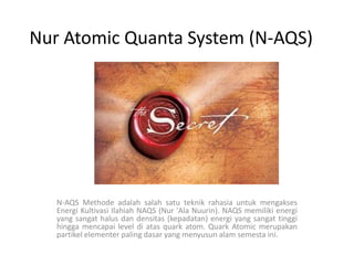 Nur Atomic Quanta System (N-AQS) N-AQS MethodeadalahsalahsatuteknikrahasiauntukmengaksesEnergiKultivasiIlahiah NAQS (Nur 'Ala Nuurin). NAQS memilikienergi yang sangathalusdandensitas (kepadatan) energi yang sangattinggihinggamencapai level diatas quark atom. Quark Atomic merupakanpartikelelementer paling dasar yang menyusunalamsemestaini. 
