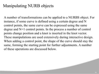 Manipulating NURB objects
11
A number of transformations can be applied to a NURBS object. For
instance, if some curve is defined using a certain degree and N
control points, the same curve can be expressed using the same
degree and N+1 control points. In the process a number of control
points change position and a knot is inserted in the knot vector.
These manipulations are used extensively during interactive design.
When adding a control point, the shape of the curve should stay the
same, forming the starting point for further adjustments. A number
of these operations are discussed below.
 