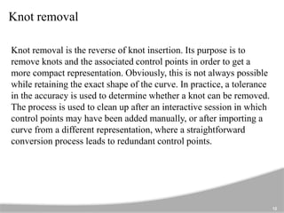 Knot removal
12
Knot removal is the reverse of knot insertion. Its purpose is to
remove knots and the associated control points in order to get a
more compact representation. Obviously, this is not always possible
while retaining the exact shape of the curve. In practice, a tolerance
in the accuracy is used to determine whether a knot can be removed.
The process is used to clean up after an interactive session in which
control points may have been added manually, or after importing a
curve from a different representation, where a straightforward
conversion process leads to redundant control points.
 