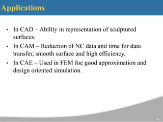 Applications
• In CAD – Ability in representation of sculptured
surfaces.
• In CAM – Reduction of NC data and time for data
transfer, smooth surface and high efficiency.
• In CAE – Used in FEM foe good approximation and
design oriented simulation.
14
 