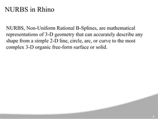 NURBS in Rhino
NURBS, Non-Uniform Rational B-Splines, are mathematical
representations of 3-D geometry that can accurately describe any
shape from a simple 2-D line, circle, arc, or curve to the most
complex 3-D organic free-form surface or solid.
5
 