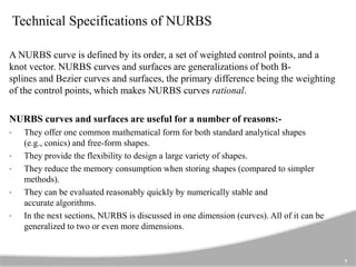 Technical Specifications of NURBS
A NURBS curve is defined by its order, a set of weighted control points, and a
knot vector. NURBS curves and surfaces are generalizations of both B-
splines and Bezier curves and surfaces, the primary difference being the weighting
of the control points, which makes NURBS curves rational.
NURBS curves and surfaces are useful for a number of reasons:-
• They offer one common mathematical form for both standard analytical shapes
(e.g., conics) and free-form shapes.
• They provide the flexibility to design a large variety of shapes.
• They reduce the memory consumption when storing shapes (compared to simpler
methods).
• They can be evaluated reasonably quickly by numerically stable and
accurate algorithms.
• In the next sections, NURBS is discussed in one dimension (curves). All of it can be
generalized to two or even more dimensions.
7
 