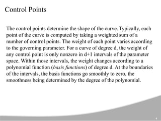 Control Points
8
The control points determine the shape of the curve. Typically, each
point of the curve is computed by taking a weighted sum of a
number of control points. The weight of each point varies according
to the governing parameter. For a curve of degree d, the weight of
any control point is only nonzero in d+1 intervals of the parameter
space. Within those intervals, the weight changes according to a
polynomial function (basis functions) of degree d. At the boundaries
of the intervals, the basis functions go smoothly to zero, the
smoothness being determined by the degree of the polynomial.
 