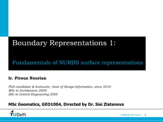 1Challenge the future
Boundary Representations 1:
Fundamentals of NURBS surface representations
Ir. Pirouz Nourian
PhD candidate & Instructor, chair of Design Informatics, since 2010
MSc in Architecture 2009
BSc in Control Engineering 2005
MSc Geomatics, GEO1004, Directed by Dr. Sisi Zlatanova
 
