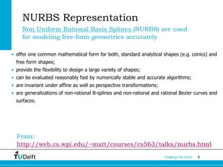 8Challenge the future
NURBS Representation
Non Uniform Rational Basis Splines (NURBS) are used
for modeling free-form geometries accurately
• offer one common mathematical form for both, standard analytical shapes (e.g. conics) and
free form shapes;
• provide the flexibility to design a large variety of shapes;
• can be evaluated reasonably fast by numerically stable and accurate algorithms;
• are invariant under affine as well as perspective transformations;
• are generalizations of non-rational B-splines and non-rational and rational Bezier curves and
surfaces.
From:
http://web.cs.wpi.edu/~matt/courses/cs563/talks/nurbs.html
 