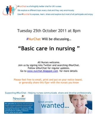 Tuesday 25th October 2011 at 8pm

           #NurChat Will be discussing…

   “Basic care in nursing ”

                     All Nurses welcome.
   Join us by signing into Twitter and searching #NurChat.
            Follow @NurChat for regular updates.
     Go to www.nurchat.blogspot.com for more details


Please feel free to email, print and put on your notice board,
    or generally share this flyer with the nurses you know
 