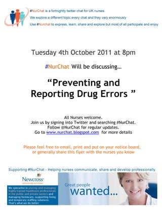 Tuesday 4th October 2011 at 8pm

           #NurChat Will be discussing…

      “Preventing and
   Reporting Drug Errors ”

                     All Nurses welcome.
   Join us by signing into Twitter and searching #NurChat.
            Follow @NurChat for regular updates.
     Go to www.nurchat.blogspot.com for more details


Please feel free to email, print and put on your notice board,
    or generally share this flyer with the nurses you know
 