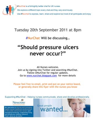 Tuesday 20th September 2011 at 8pm

           #NurChat Will be discussing…

   “Should pressure ulcers
       never occur?”

                     All Nurses welcome.
   Join us by signing into Twitter and searching #NurChat.
            Follow @NurChat for regular updates.
     Go to www.nurchat.blogspot.com for more details


Please feel free to email, print and put on your notice board,
    or generally share this flyer with the nurses you know
 