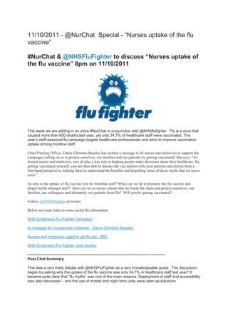 11/10/2011 - @NurChat Special - “Nurses uptake of the flu
vaccine”

#NurChat & @NHSFluFighter to discuss “Nurses uptake of
the flu vaccine” 8pm on 11/10/2011




This week we are adding in an extra #NurChat in conjunction with @NHSflufighter. Flu is a virus that
caused more than 600 deaths last year, yet only 34.7% of healthcare staff were vaccinated. This
year’s staff seasonal flu campaign targets healthcare professionals and aims to improve vaccination
uptake among frontline staff.

Chief Nursing Officer, Dame Christine Beasley has written a message to all nurses and midwives to support the
campaign, calling on us to protect ourselves, our families and our patients by getting vaccinated. She says: “As
trusted nurses and midwives, you all play a key role in helping people make decisions about their healthcare. By
getting vaccinated yourself, you are then able to discuss the vaccination with your patients and clients from a
first-hand perspective, helping them to understand the benefits and dispelling some of those myths that we know
exist.”

So why is the uptake of flu vaccine low for frontline staff? What can we do to promote the flu vaccine and
dispel myths amongst staff? How can we as nurses ensure that we break the chain and protect ourselves, our
families, our colleagues and ultimately our patients from flu? Will you be getting vaccinated?

Follow @NHSflufighter on twitter

Below are some links to some useful flu information

NHS Employers Flu Fighter Campaign

A message for nurses and midwives - Dame Christine Beasley

Nurses and midwives urged to get flu jab - BBC

NHS Employers Flu Fighter case studies

----------------------------------------------------------------------------------------------- -------------
Post Chat Summary

This was a very lively debate with @NHSFluFighter as a very knowledgeable guest. The discussion
began by asking why the uptake of the flu vaccine was only 34.7% in healthcare staff last year? It
became quite clear that “flu myths” was one of the main reasons. Deployment of staff and accessibility
was also discussed – and the use of mobile and night time units were seen as solutions.
 