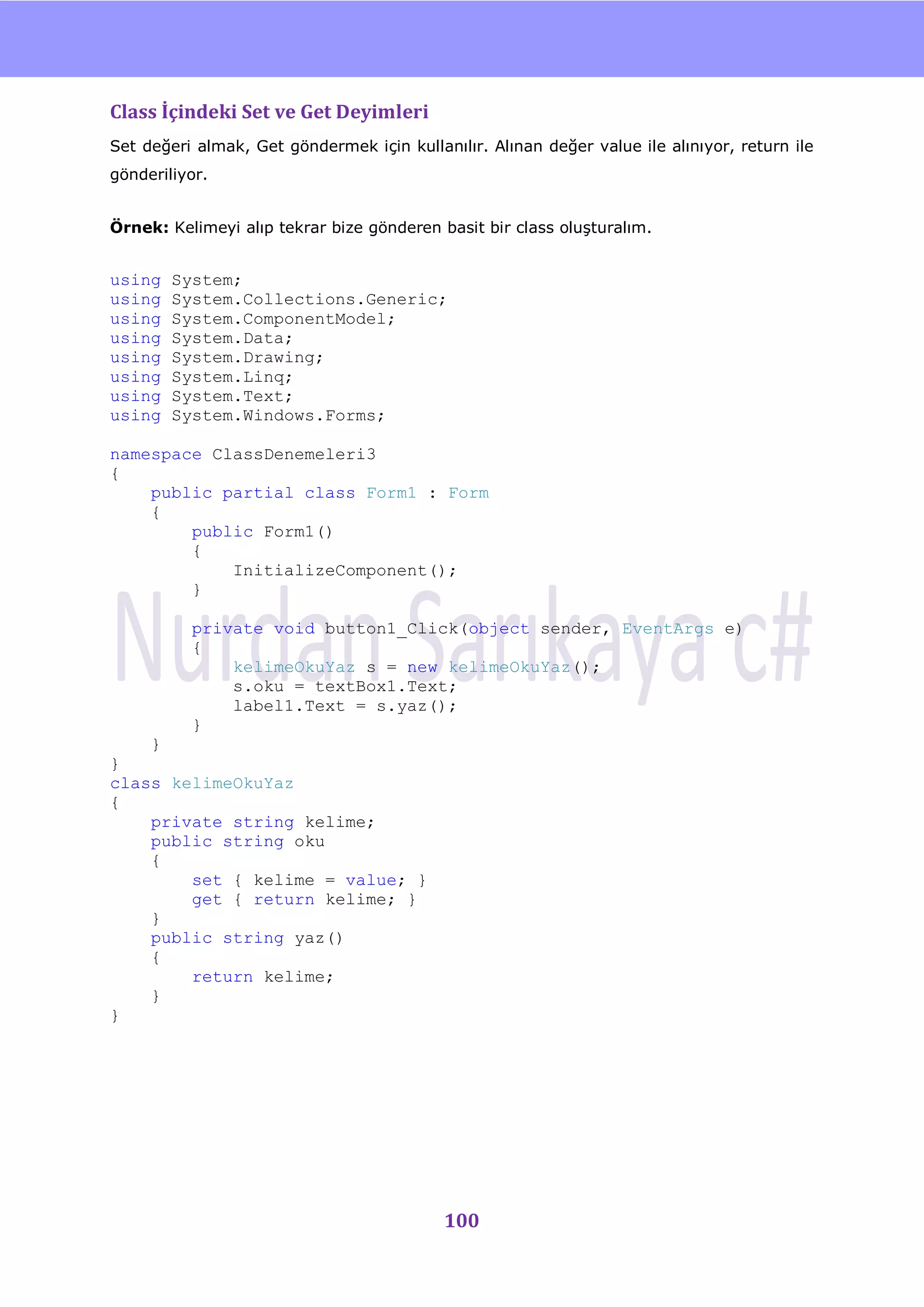nU

Class İçindeki Set ve Get Deyimleri
Set değeri almak, Get göndermek için kullanılır. Alınan değer value ile alınıyor, return ile
gönderiliyor.


Örnek: Kelimeyi alıp tekrar bize gönderen basit bir class oluĢturalım.


using   System;
using   System.Collections.Generic;
using   System.ComponentModel;
using   System.Data;
using   System.Drawing;
using   System.Linq;
using   System.Text;
using   System.Windows.Forms;

namespace ClassDenemeleri3
{
    public partial class Form1 : Form
    {
        public Form1()
        {
            InitializeComponent();
        }

          private void button1_Click(object sender, EventArgs e)
          {
              kelimeOkuYaz s = new kelimeOkuYaz();
              s.oku = textBox1.Text;
              label1.Text = s.yaz();
          }
    }
}
class kelimeOkuYaz
{
    private string kelime;
    public string oku
    {
        set { kelime = value; }
        get { return kelime; }
    }
    public string yaz()
    {
        return kelime;
    }
}




                                           100
 