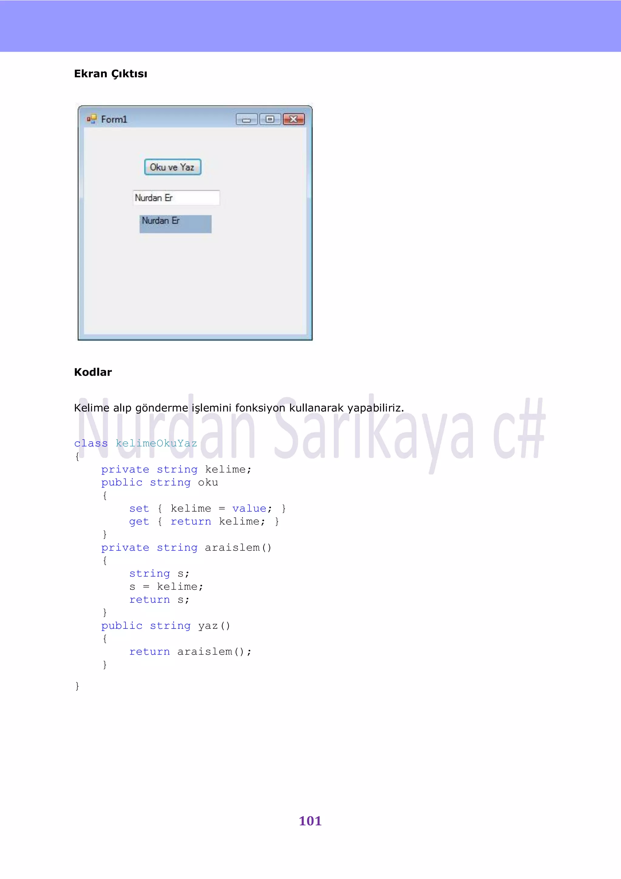 nU

Ekran Çıktısı




Kodlar


Kelime alıp gönderme iĢlemini fonksiyon kullanarak yapabiliriz.


class kelimeOkuYaz
{
    private string kelime;
    public string oku
    {
        set { kelime = value; }
        get { return kelime; }
    }
    private string araislem()
    {
        string s;
        s = kelime;
        return s;
    }
    public string yaz()
    {
        return araislem();
    }
}




                                          101
 