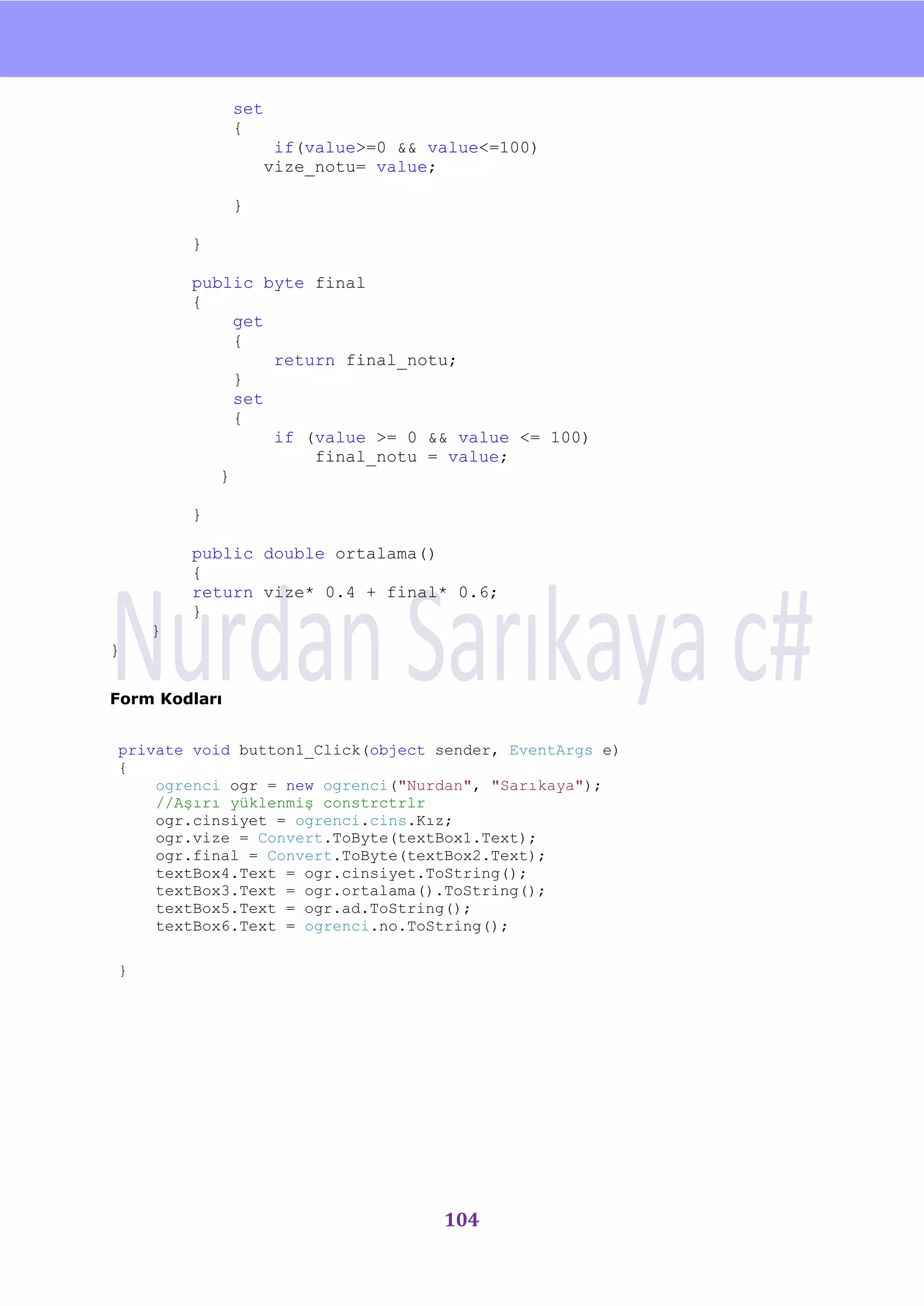 nU

               set
               {
                      if(value>=0 && value<=100)
                     vize_notu= value;

               }

        }

        public byte final
        {
             get
             {
                 return final_notu;
             }
             set
             {
                 if (value >= 0 && value <= 100)
                     final_notu = value;
           }

        }

        public double ortalama()
        {
        return vize* 0.4 + final* 0.6;
        }
    }
}

Form Kodları


private void button1_Click(object sender, EventArgs e)
{
    ogrenci ogr = new ogrenci("Nurdan", "Sarıkaya");
    //Aşırı yüklenmiş constrctrlr
    ogr.cinsiyet = ogrenci.cins.Kız;
    ogr.vize = Convert.ToByte(textBox1.Text);
    ogr.final = Convert.ToByte(textBox2.Text);
    textBox4.Text = ogr.cinsiyet.ToString();
    textBox3.Text = ogr.ortalama().ToString();
    textBox5.Text = ogr.ad.ToString();
    textBox6.Text = ogrenci.no.ToString();

}




                                      104
 