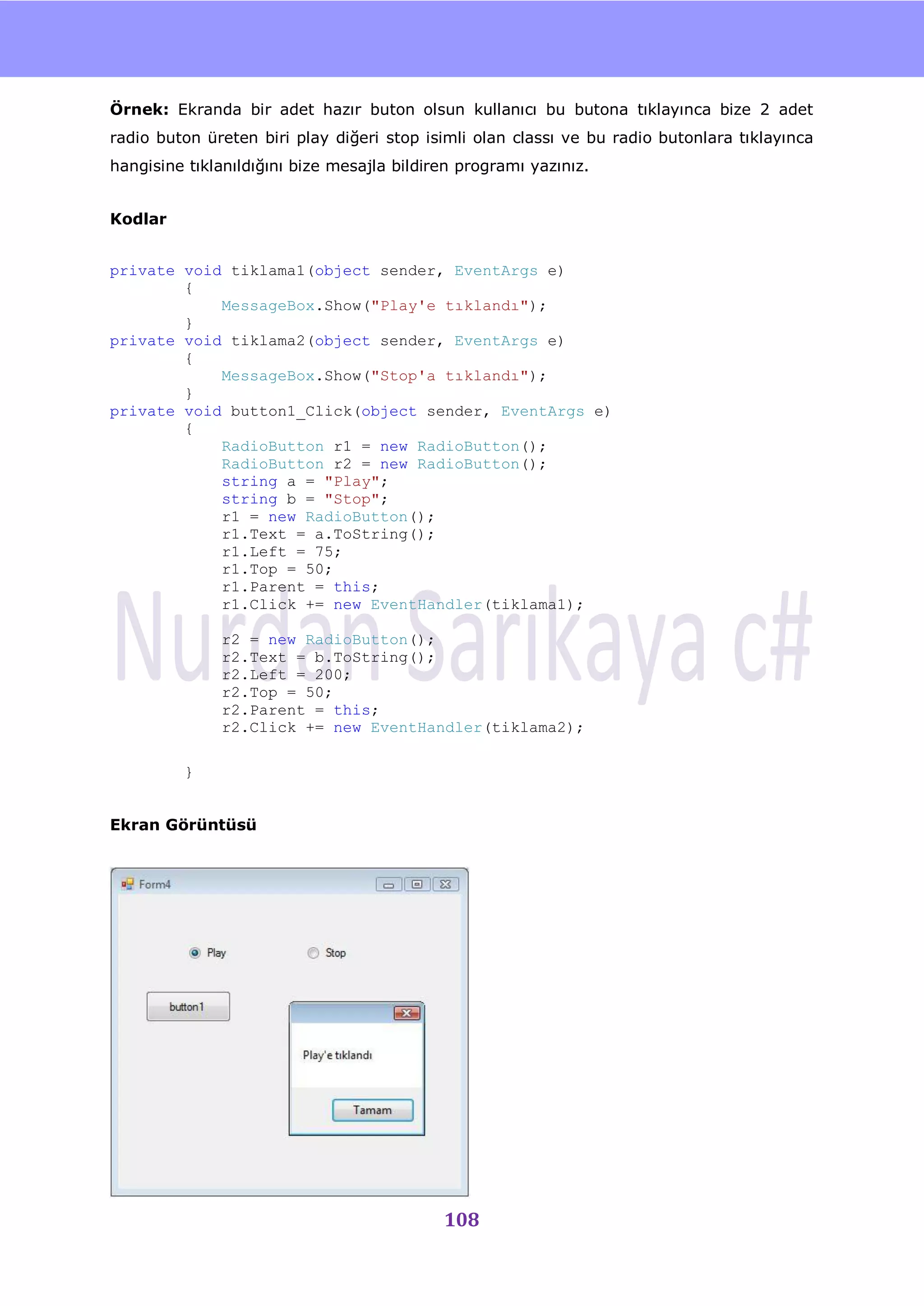 nU

Örnek: Ekranda bir adet hazır buton olsun kullanıcı bu butona tıklayınca bize 2 adet
radio buton üreten biri play diğeri stop isimli olan classı ve bu radio butonlara tıklayınca
hangisine tıklanıldığını bize mesajla bildiren programı yazınız.


Kodlar


private void tiklama1(object sender, EventArgs e)
        {
            MessageBox.Show("Play'e tıklandı");
        }
private void tiklama2(object sender, EventArgs e)
        {
            MessageBox.Show("Stop'a tıklandı");
        }
private void button1_Click(object sender, EventArgs e)
        {
            RadioButton r1 = new RadioButton();
            RadioButton r2 = new RadioButton();
            string a = "Play";
            string b = "Stop";
            r1 = new RadioButton();
            r1.Text = a.ToString();
            r1.Left = 75;
            r1.Top = 50;
            r1.Parent = this;
            r1.Click += new EventHandler(tiklama1);

              r2 = new RadioButton();
              r2.Text = b.ToString();
              r2.Left = 200;
              r2.Top = 50;
              r2.Parent = this;
              r2.Click += new EventHandler(tiklama2);

         }


Ekran Görüntüsü




                                            108
 