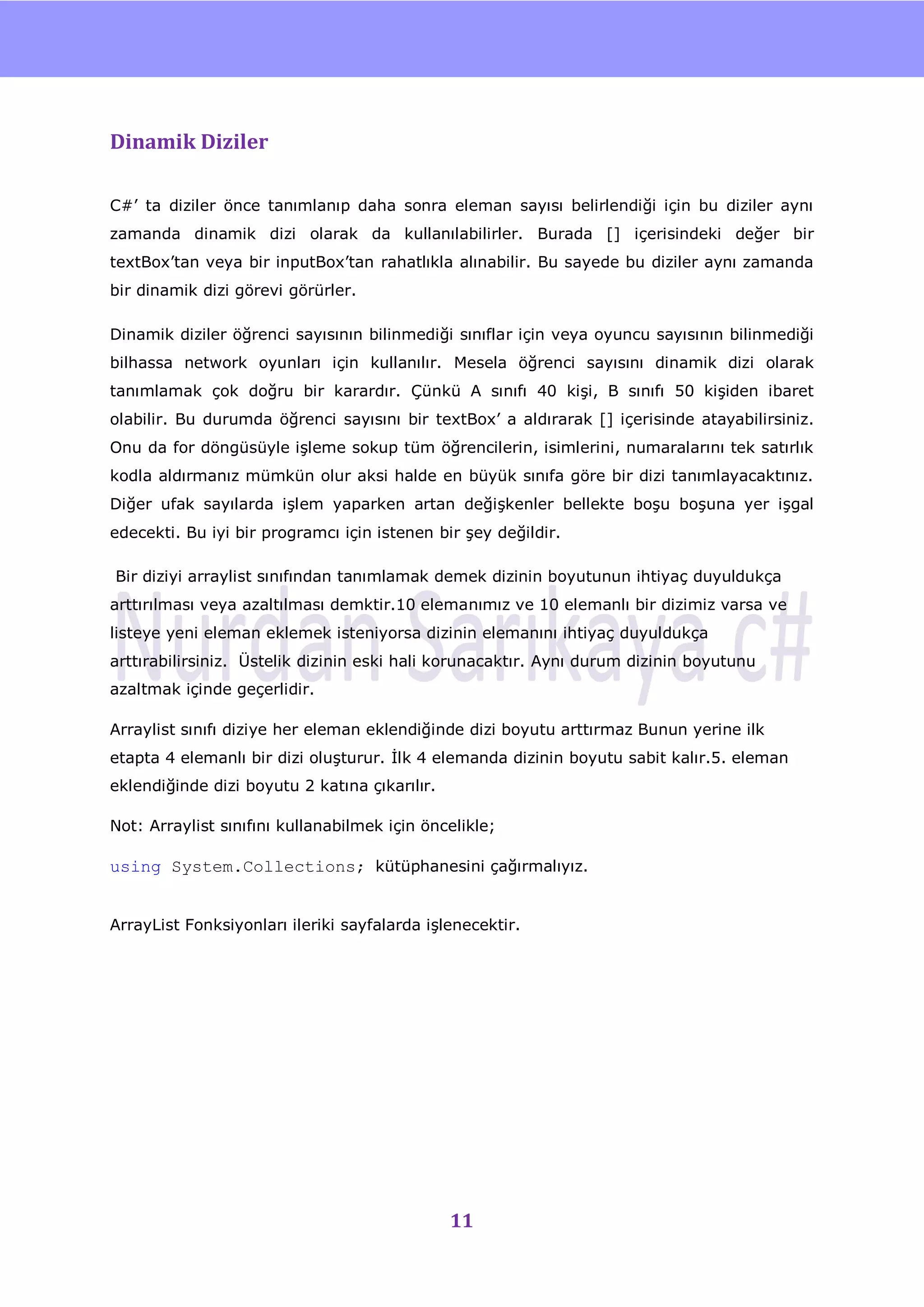 nU



Dinamik Diziler

C#‟ ta diziler önce tanımlanıp daha sonra eleman sayısı belirlendiği için bu diziler aynı
zamanda dinamik dizi olarak da kullanılabilirler. Burada [] içerisindeki değer bir
textBox‟tan veya bir inputBox‟tan rahatlıkla alınabilir. Bu sayede bu diziler aynı zamanda
bir dinamik dizi görevi görürler.

Dinamik diziler öğrenci sayısının bilinmediği sınıflar için veya oyuncu sayısının bilinmediği
bilhassa network oyunları için kullanılır. Mesela öğrenci sayısını dinamik dizi olarak
tanımlamak çok doğru bir karardır. Çünkü A sınıfı 40 kiĢi, B sınıfı 50 kiĢiden ibaret
olabilir. Bu durumda öğrenci sayısını bir textBox‟ a aldırarak [] içerisinde atayabilirsiniz.
Onu da for döngüsüyle iĢleme sokup tüm öğrencilerin, isimlerini, numaralarını tek satırlık
kodla aldırmanız mümkün olur aksi halde en büyük sınıfa göre bir dizi tanımlayacaktınız.
Diğer ufak sayılarda iĢlem yaparken artan değiĢkenler bellekte boĢu boĢuna yer iĢgal
edecekti. Bu iyi bir programcı için istenen bir Ģey değildir.

Bir diziyi arraylist sınıfından tanımlamak demek dizinin boyutunun ihtiyaç duyuldukça
arttırılması veya azaltılması demktir.10 elemanımız ve 10 elemanlı bir dizimiz varsa ve
listeye yeni eleman eklemek isteniyorsa dizinin elemanını ihtiyaç duyuldukça
arttırabilirsiniz. Üstelik dizinin eski hali korunacaktır. Aynı durum dizinin boyutunu
azaltmak içinde geçerlidir.

Arraylist sınıfı diziye her eleman eklendiğinde dizi boyutu arttırmaz Bunun yerine ilk
etapta 4 elemanlı bir dizi oluĢturur. Ġlk 4 elemanda dizinin boyutu sabit kalır.5. eleman
eklendiğinde dizi boyutu 2 katına çıkarılır.

Not: Arraylist sınıfını kullanabilmek için öncelikle;

using System.Collections; kütüphanesini çağırmalıyız.


ArrayList Fonksiyonları ileriki sayfalarda iĢlenecektir.




                                               11
 