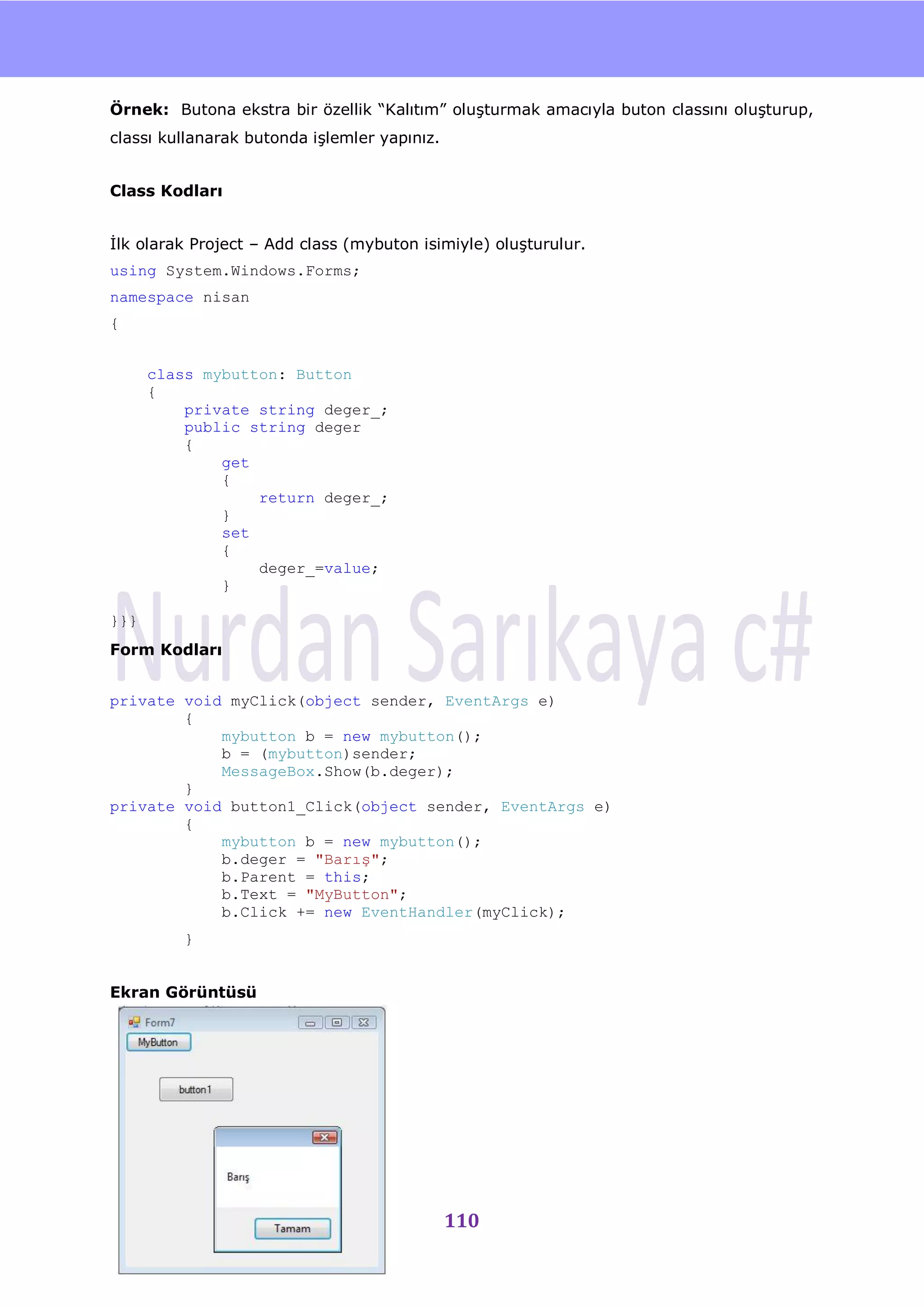 nU

Örnek: Butona ekstra bir özellik “Kalıtım” oluĢturmak amacıyla buton classını oluĢturup,
classı kullanarak butonda iĢlemler yapınız.


Class Kodları


Ġlk olarak Project – Add class (mybuton isimiyle) oluĢturulur.
using System.Windows.Forms;
namespace nisan
{


      class mybutton: Button
      {
          private string deger_;
          public string deger
          {
              get
              {
                  return deger_;
              }
              set
              {
                  deger_=value;
              }

}}}
Form Kodları


private void myClick(object sender, EventArgs e)
        {
            mybutton b = new mybutton();
            b = (mybutton)sender;
            MessageBox.Show(b.deger);
        }
private void button1_Click(object sender, EventArgs e)
        {
            mybutton b = new mybutton();
            b.deger = "Barış";
            b.Parent = this;
            b.Text = "MyButton";
            b.Click += new EventHandler(myClick);
         }


Ekran Görüntüsü




                                              110
 