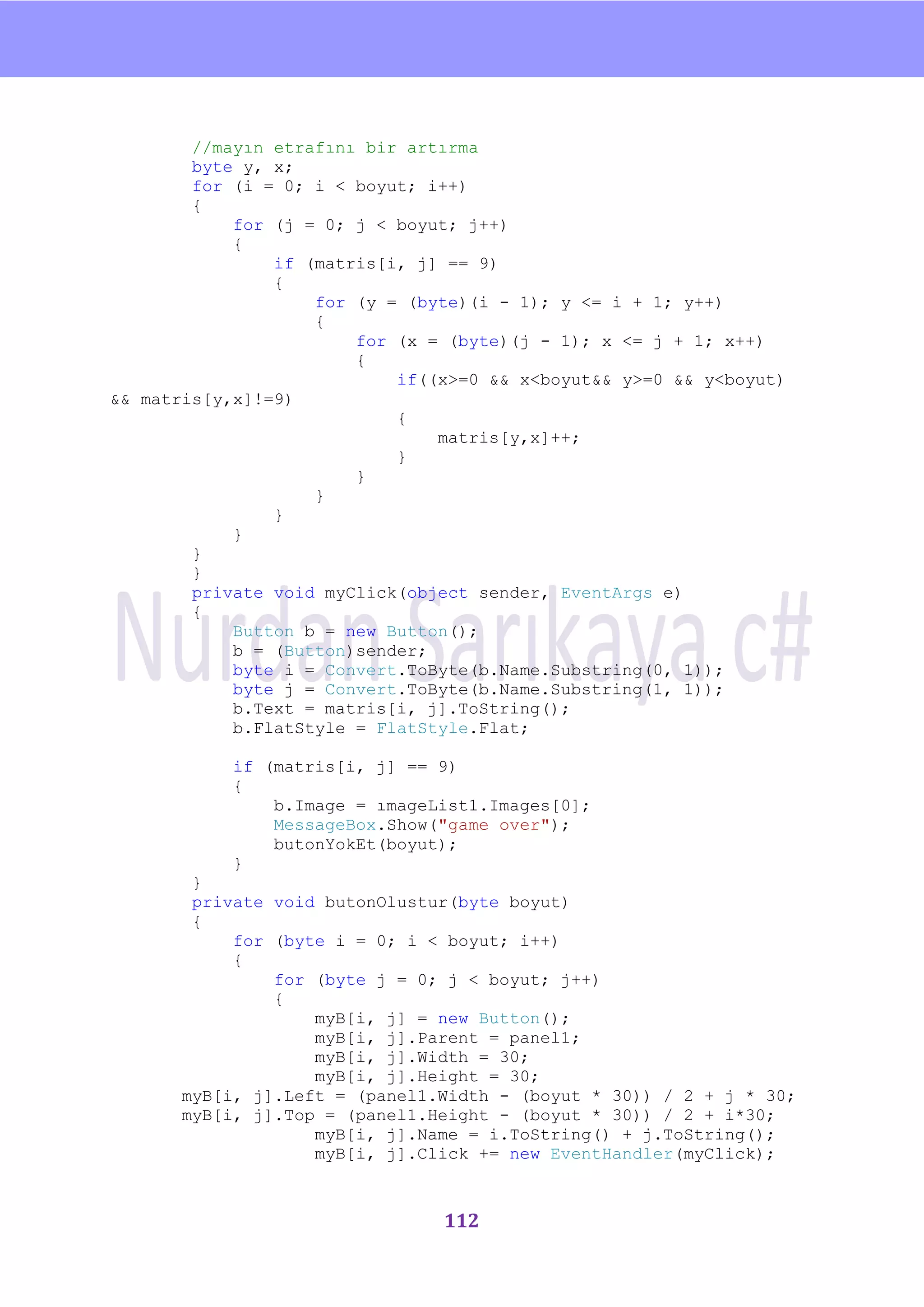 nU



        //mayın etrafını bir artırma
        byte y, x;
        for (i = 0; i < boyut; i++)
        {
            for (j = 0; j < boyut; j++)
            {
                if (matris[i, j] == 9)
                {
                    for (y = (byte)(i - 1); y <= i + 1; y++)
                    {
                        for (x = (byte)(j - 1); x <= j + 1; x++)
                        {
                            if((x>=0 && x<boyut&& y>=0 && y<boyut)
&& matris[y,x]!=9)
                            {
                                matris[y,x]++;
                            }
                        }
                    }
                }
            }
        }
        }
        private void myClick(object sender, EventArgs e)
        {
            Button b = new Button();
            b = (Button)sender;
            byte i = Convert.ToByte(b.Name.Substring(0, 1));
            byte j = Convert.ToByte(b.Name.Substring(1, 1));
            b.Text = matris[i, j].ToString();
            b.FlatStyle = FlatStyle.Flat;

            if (matris[i, j] == 9)
            {
                b.Image = ımageList1.Images[0];
                MessageBox.Show("game over");
                butonYokEt(boyut);
            }
       }
       private void butonOlustur(byte boyut)
       {
           for (byte i = 0; i < boyut; i++)
           {
               for (byte j = 0; j < boyut; j++)
               {
                   myB[i, j] = new Button();
                   myB[i, j].Parent = panel1;
                   myB[i, j].Width = 30;
                   myB[i, j].Height = 30;
      myB[i, j].Left = (panel1.Width - (boyut * 30)) / 2 + j * 30;
      myB[i, j].Top = (panel1.Height - (boyut * 30)) / 2 + i*30;
                   myB[i, j].Name = i.ToString() + j.ToString();
                   myB[i, j].Click += new EventHandler(myClick);



                                112
 