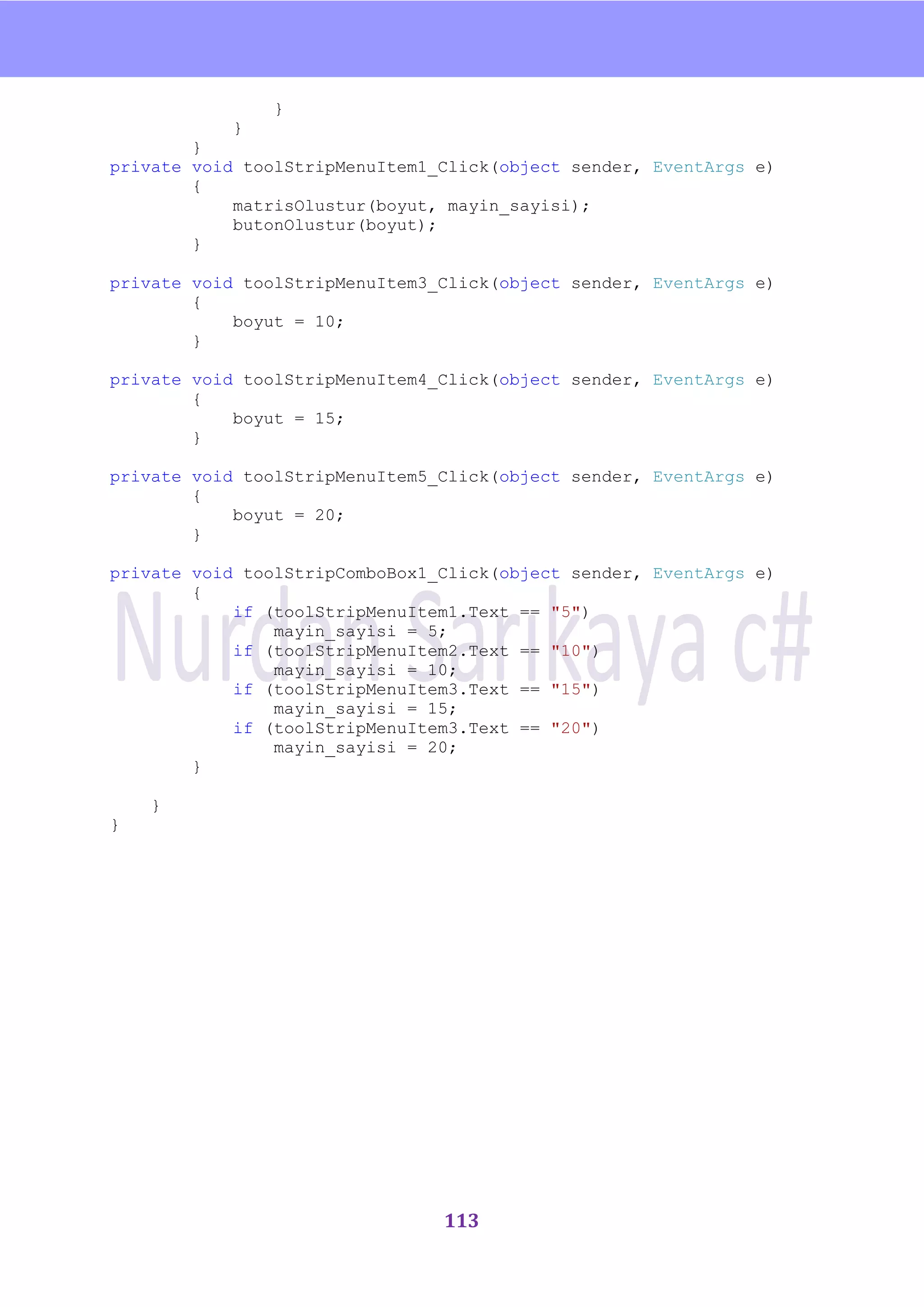 nU

                }
            }
        }
private void toolStripMenuItem1_Click(object sender, EventArgs e)
        {
            matrisOlustur(boyut, mayin_sayisi);
            butonOlustur(boyut);
        }

private void toolStripMenuItem3_Click(object sender, EventArgs e)
        {
            boyut = 10;
        }

private void toolStripMenuItem4_Click(object sender, EventArgs e)
        {
            boyut = 15;
        }

private void toolStripMenuItem5_Click(object sender, EventArgs e)
        {
            boyut = 20;
        }

private void toolStripComboBox1_Click(object sender, EventArgs e)
        {
            if (toolStripMenuItem1.Text == "5")
                mayin_sayisi = 5;
            if (toolStripMenuItem2.Text == "10")
                mayin_sayisi = 10;
            if (toolStripMenuItem3.Text == "15")
                mayin_sayisi = 15;
            if (toolStripMenuItem3.Text == "20")
                mayin_sayisi = 20;
        }

    }
}




                                113
 