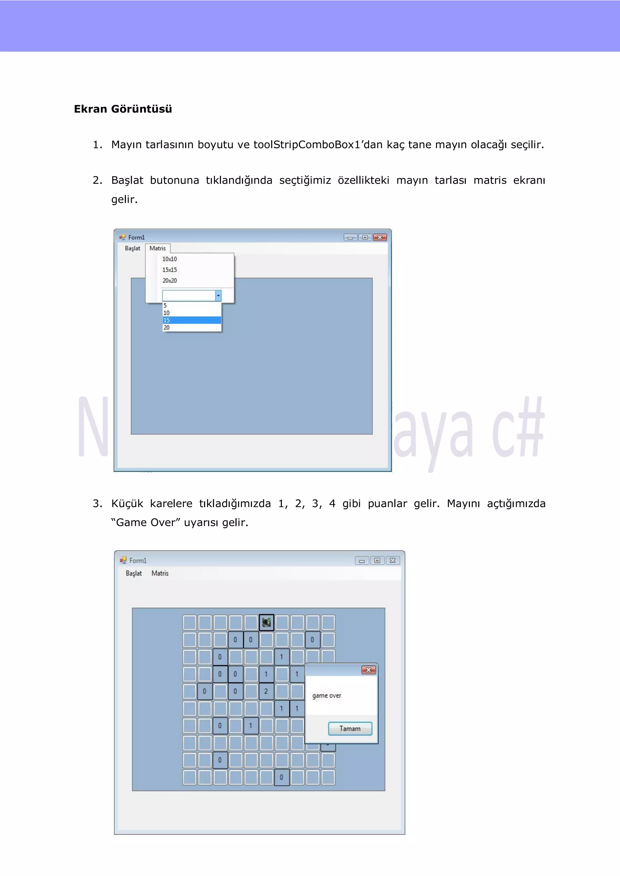 nU




Ekran Görüntüsü


  1. Mayın tarlasının boyutu ve toolStripComboBox1‟dan kaç tane mayın olacağı seçilir.


  2. BaĢlat butonuna tıklandığında seçtiğimiz özellikteki mayın tarlası matris ekranı
     gelir.




  3. Küçük karelere tıkladığımızda 1, 2, 3, 4 gibi puanlar gelir. Mayını açtığımızda
     “Game Over” uyarısı gelir.




                                        114
 