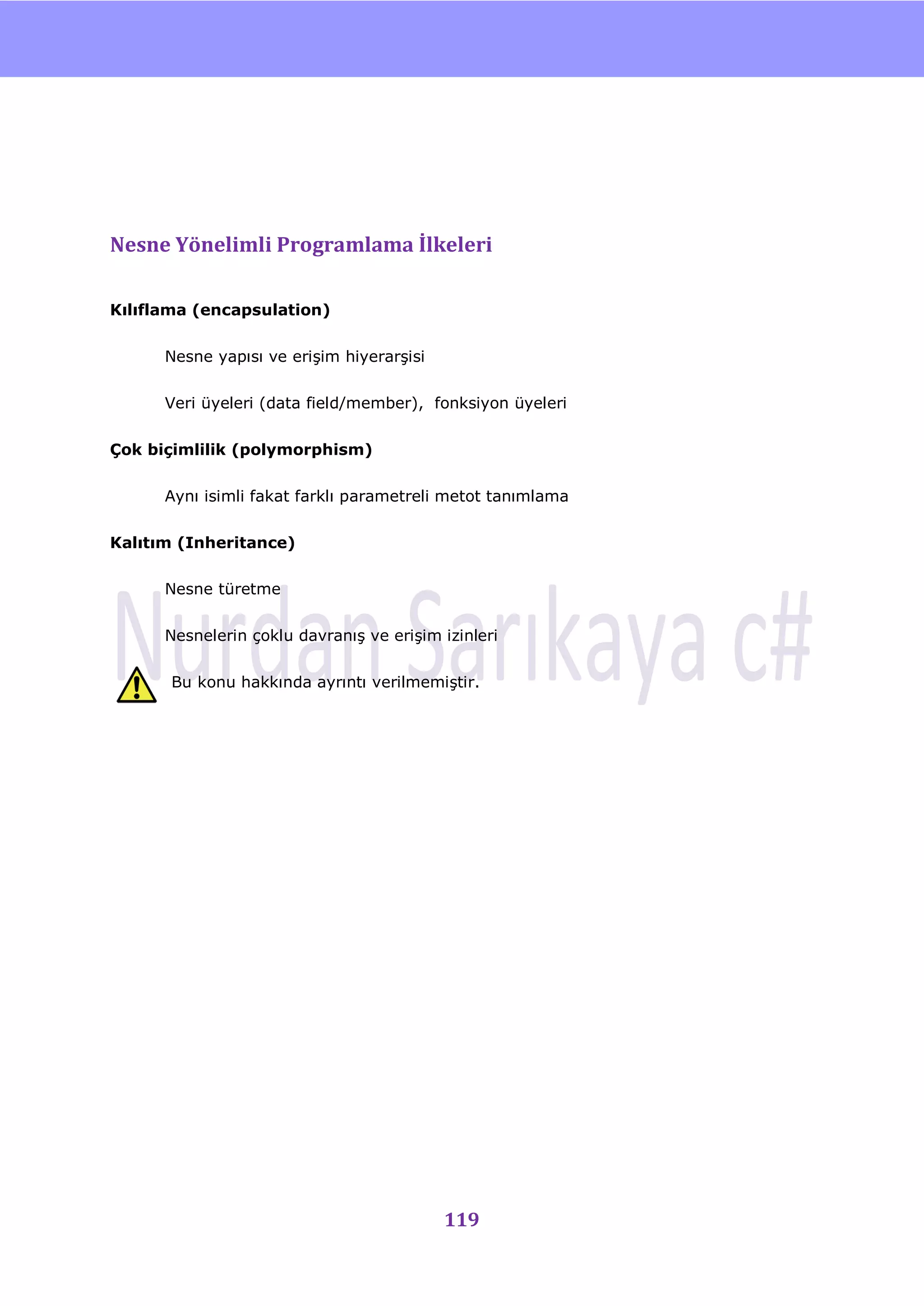 nU




Nesne Yönelimli Programlama İlkeleri

Kılıflama (encapsulation)


      Nesne yapısı ve eriĢim hiyerarĢisi


      Veri üyeleri (data field/member), fonksiyon üyeleri


Çok biçimlilik (polymorphism)


      Aynı isimli fakat farklı parametreli metot tanımlama


Kalıtım (Inheritance)

      Nesne türetme


      Nesnelerin çoklu davranıĢ ve eriĢim izinleri


      Bu konu hakkında ayrıntı verilmemiĢtir.




                                           119
 