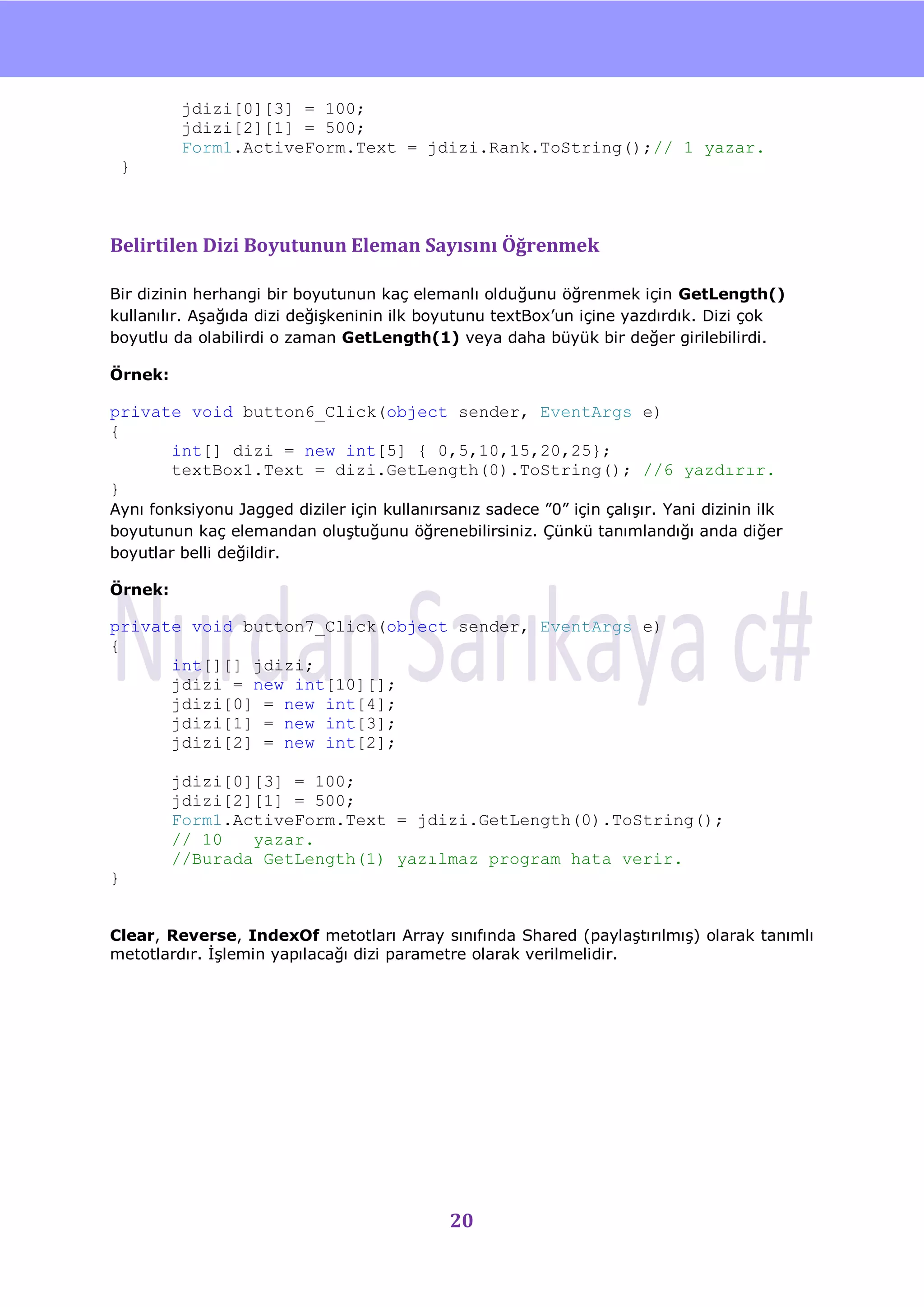 nU

         jdizi[0][3] = 100;
         jdizi[2][1] = 500;
         Form1.ActiveForm.Text = jdizi.Rank.ToString();// 1 yazar.
    }



Belirtilen Dizi Boyutunun Eleman Sayısını Öğrenmek

Bir dizinin herhangi bir boyutunun kaç elemanlı olduğunu öğrenmek için GetLength()
kullanılır. AĢağıda dizi değiĢkeninin ilk boyutunu textBox‟un içine yazdırdık. Dizi çok
boyutlu da olabilirdi o zaman GetLength(1) veya daha büyük bir değer girilebilirdi.

Örnek:

private void button6_Click(object sender, EventArgs e)
{
      int[] dizi = new int[5] { 0,5,10,15,20,25};
      textBox1.Text = dizi.GetLength(0).ToString(); //6 yazdırır.
}
Aynı fonksiyonu Jagged diziler için kullanırsanız sadece ”0” için çalıĢır. Yani dizinin ilk
boyutunun kaç elemandan oluĢtuğunu öğrenebilirsiniz. Çünkü tanımlandığı anda diğer
boyutlar belli değildir.

Örnek:

private void button7_Click(object sender, EventArgs e)
{
      int[][] jdizi;
      jdizi = new int[10][];
      jdizi[0] = new int[4];
      jdizi[1] = new int[3];
      jdizi[2] = new int[2];

         jdizi[0][3] = 100;
         jdizi[2][1] = 500;
         Form1.ActiveForm.Text = jdizi.GetLength(0).ToString();
         // 10   yazar.
         //Burada GetLength(1) yazılmaz program hata verir.
}


Clear, Reverse, IndexOf metotları Array sınıfında Shared (paylaĢtırılmıĢ) olarak tanımlı
metotlardır. ĠĢlemin yapılacağı dizi parametre olarak verilmelidir.




                                             20
 