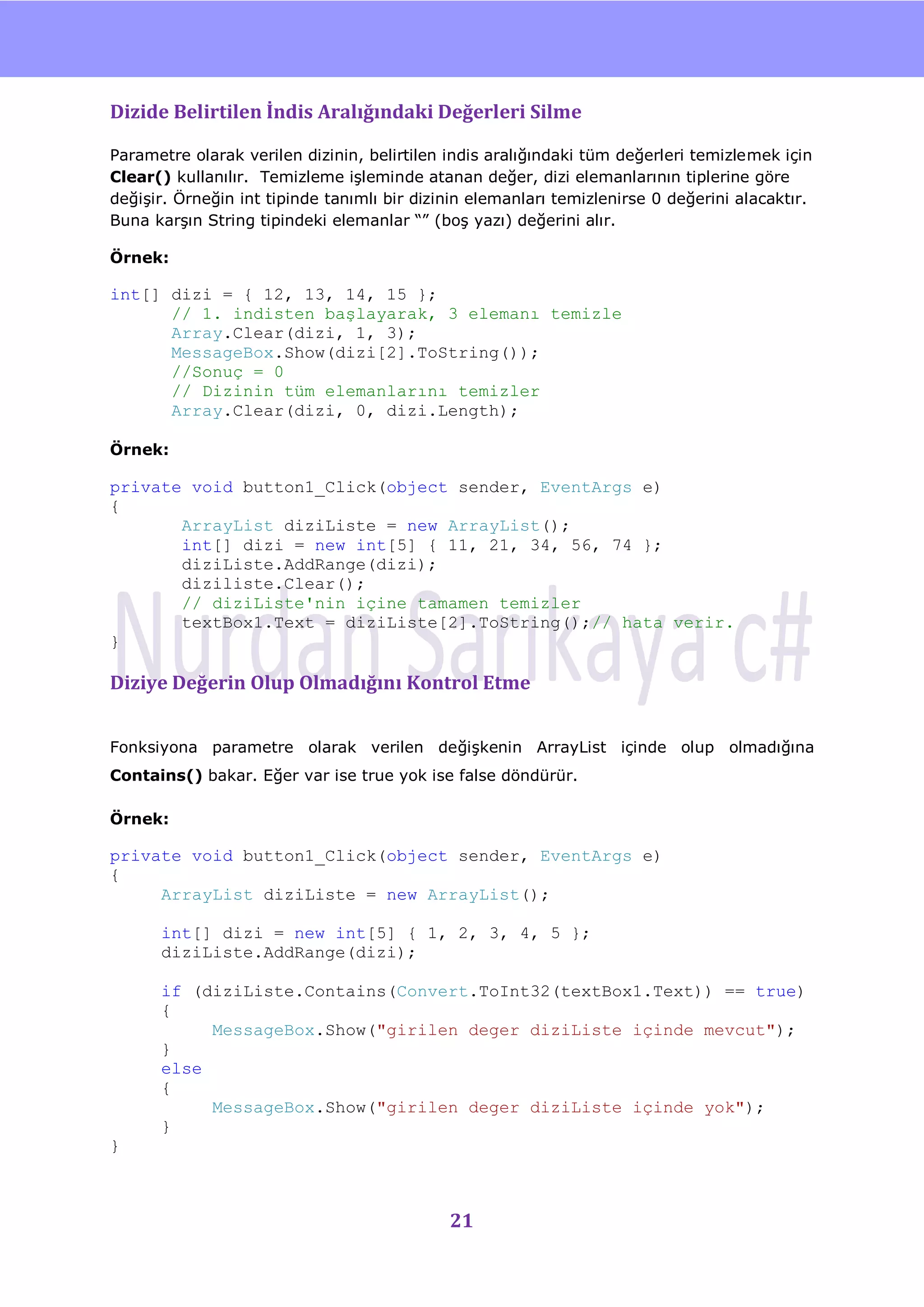 nU

Dizide Belirtilen İndis Aralığındaki Değerleri Silme

Parametre olarak verilen dizinin, belirtilen indis aralığındaki tüm değerleri temizlemek için
Clear() kullanılır. Temizleme iĢleminde atanan değer, dizi elemanlarının tiplerine göre
değiĢir. Örneğin int tipinde tanımlı bir dizinin elemanları temizlenirse 0 değerini alacaktır.
Buna karĢın String tipindeki elemanlar “” (boĢ yazı) değerini alır.

Örnek:

int[] dizi = { 12, 13, 14, 15 };
      // 1. indisten başlayarak, 3 elemanı temizle
      Array.Clear(dizi, 1, 3);
      MessageBox.Show(dizi[2].ToString());
      //Sonuç = 0
      // Dizinin tüm elemanlarını temizler
      Array.Clear(dizi, 0, dizi.Length);

Örnek:

private void button1_Click(object sender, EventArgs e)
{
       ArrayList diziListe = new ArrayList();
       int[] dizi = new int[5] { 11, 21, 34, 56, 74 };
       diziListe.AddRange(dizi);
       diziliste.Clear();
       // diziListe'nin içine tamamen temizler
       textBox1.Text = diziListe[2].ToString();// hata verir.
}

Diziye Değerin Olup Olmadığını Kontrol Etme


Fonksiyona parametre olarak verilen değiĢkenin ArrayList içinde olup olmadığına
Contains() bakar. Eğer var ise true yok ise false döndürür.

Örnek:

private void button1_Click(object sender, EventArgs e)
{
     ArrayList diziListe = new ArrayList();

      int[] dizi = new int[5] { 1, 2, 3, 4, 5 };
      diziListe.AddRange(dizi);

      if (diziListe.Contains(Convert.ToInt32(textBox1.Text)) == true)
      {
           MessageBox.Show("girilen deger diziListe içinde mevcut");
      }
      else
      {
           MessageBox.Show("girilen deger diziListe içinde yok");
      }
}



                                             21
 