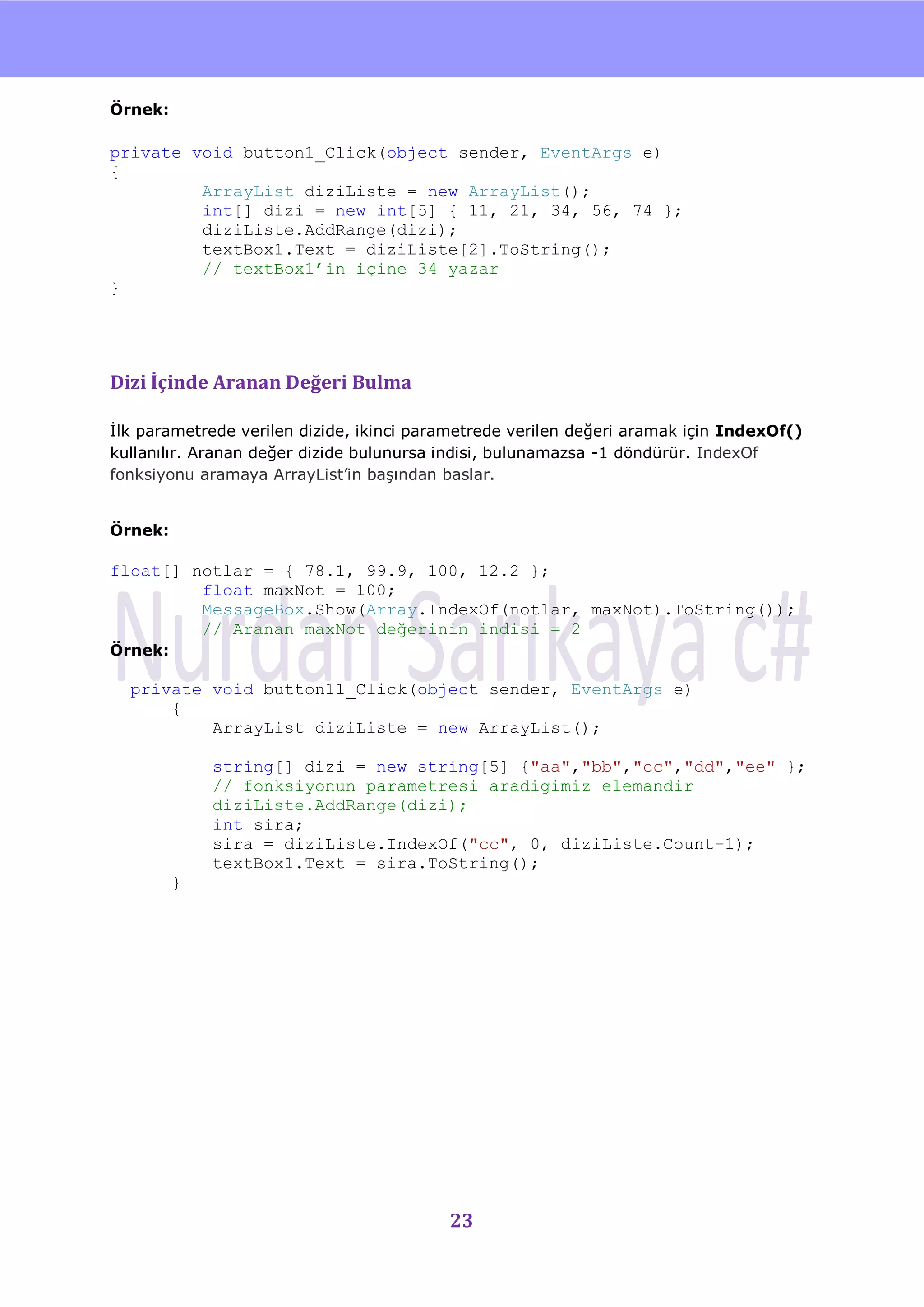 nU

Örnek:

private void button1_Click(object sender, EventArgs e)
{
         ArrayList diziListe = new ArrayList();
         int[] dizi = new int[5] { 11, 21, 34, 56, 74 };
         diziListe.AddRange(dizi);
         textBox1.Text = diziListe[2].ToString();
         // textBox1’in içine 34 yazar
}




Dizi İçinde Aranan Değeri Bulma

Ġlk parametrede verilen dizide, ikinci parametrede verilen değeri aramak için IndexOf()
kullanılır. Aranan değer dizide bulunursa indisi, bulunamazsa -1 döndürür. IndexOf
fonksiyonu aramaya ArrayList‟in baĢından baslar.


Örnek:

float[] notlar = { 78.1, 99.9, 100, 12.2 };
         float maxNot = 100;
         MessageBox.Show(Array.IndexOf(notlar, maxNot).ToString());
         // Aranan maxNot değerinin indisi = 2
Örnek:

  private void button11_Click(object sender, EventArgs e)
      {
          ArrayList diziListe = new ArrayList();

             string[] dizi = new string[5] {"aa","bb","cc","dd","ee" };
             // fonksiyonun parametresi aradigimiz elemandir
             diziListe.AddRange(dizi);
             int sira;
             sira = diziListe.IndexOf("cc", 0, diziListe.Count–1);
             textBox1.Text = sira.ToString();
         }




                                          23
 