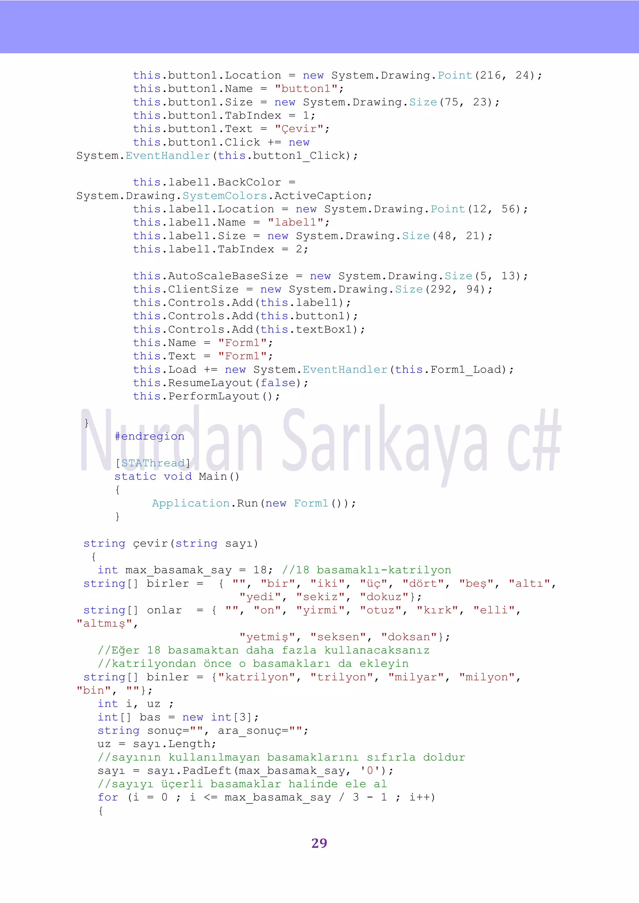 nU

        this.button1.Location = new System.Drawing.Point(216, 24);
        this.button1.Name = "button1";
        this.button1.Size = new System.Drawing.Size(75, 23);
        this.button1.TabIndex = 1;
        this.button1.Text = "Çevir";
        this.button1.Click += new
System.EventHandler(this.button1_Click);

        this.label1.BackColor =
System.Drawing.SystemColors.ActiveCaption;
        this.label1.Location = new System.Drawing.Point(12, 56);
        this.label1.Name = "label1";
        this.label1.Size = new System.Drawing.Size(48, 21);
        this.label1.TabIndex = 2;

        this.AutoScaleBaseSize = new System.Drawing.Size(5, 13);
        this.ClientSize = new System.Drawing.Size(292, 94);
        this.Controls.Add(this.label1);
        this.Controls.Add(this.button1);
        this.Controls.Add(this.textBox1);
        this.Name = "Form1";
        this.Text = "Form1";
        this.Load += new System.EventHandler(this.Form1_Load);
        this.ResumeLayout(false);
        this.PerformLayout();

}
     #endregion

     [STAThread]
     static void Main()
     {
          Application.Run(new Form1());
     }

 string çevir(string sayı)
  {
    int max_basamak_say = 18; //18 basamaklı-katrilyon
 string[] birler = { "", "bir", "iki", "üç", "dört", "beş", "altı",
                        "yedi", "sekiz", "dokuz"};
 string[] onlar = { "", "on", "yirmi", "otuz", "kırk", "elli",
"altmış",
                        "yetmiş", "seksen", "doksan"};
    //Eğer 18 basamaktan daha fazla kullanacaksanız
    //katrilyondan önce o basamakları da ekleyin
 string[] binler = {"katrilyon", "trilyon", "milyar", "milyon",
"bin", ""};
    int i, uz ;
    int[] bas = new int[3];
    string sonuç="", ara_sonuç="";
    uz = sayı.Length;
    //sayının kullanılmayan basamaklarını sıfırla doldur
    sayı = sayı.PadLeft(max_basamak_say, '0');
    //sayıyı üçerli basamaklar halinde ele al
    for (i = 0 ; i <= max_basamak_say / 3 - 1 ; i++)
    {

                                 29
 