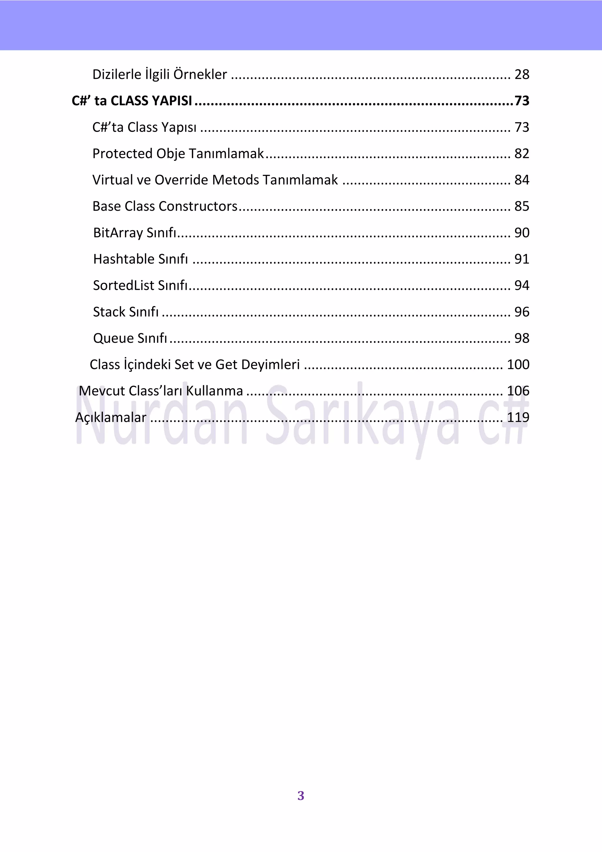 nU

    Dizilerle İlgili Örnekler ......................................................................... 28
C#’ ta CLASS YAPISI ............................................................................... 73
    C#’ta Class Yapısı ................................................................................. 73
    Protected Obje Tanımlamak ................................................................ 82
    Virtual ve Override Metods Tanımlamak ............................................ 84
    Base Class Constructors ....................................................................... 85
    BitArray Sınıfı....................................................................................... 90
    Hashtable Sınıfı ................................................................................... 91
    SortedList Sınıfı.................................................................................... 94
    Stack Sınıfı ........................................................................................... 96
    Queue Sınıfı ......................................................................................... 98
    Class İçindeki Set ve Get Deyimleri .................................................... 100
 Mevcut Class’ları Kullanma ................................................................... 106
Açıklamalar ............................................................................................ 119




                                                      3
 