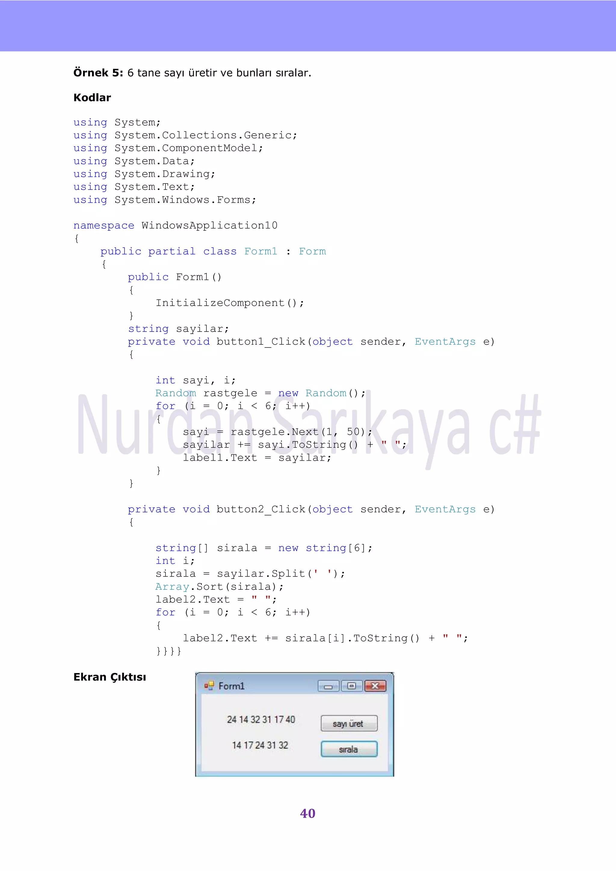 nU

Örnek 5: 6 tane sayı üretir ve bunları sıralar.

Kodlar

using    System;
using    System.Collections.Generic;
using    System.ComponentModel;
using    System.Data;
using    System.Drawing;
using    System.Text;
using    System.Windows.Forms;

namespace WindowsApplication10
{
    public partial class Form1 : Form
    {
        public Form1()
        {
            InitializeComponent();
        }
        string sayilar;
        private void button1_Click(object sender, EventArgs e)
        {

                int sayi, i;
                Random rastgele = new Random();
                for (i = 0; i < 6; i++)
                {
                    sayi = rastgele.Next(1, 50);
                    sayilar += sayi.ToString() + " ";
                    label1.Text = sayilar;
                }
           }

           private void button2_Click(object sender, EventArgs e)
           {

                string[] sirala = new string[6];
                int i;
                sirala = sayilar.Split(' ');
                Array.Sort(sirala);
                label2.Text = " ";
                for (i = 0; i < 6; i++)
                {
                     label2.Text += sirala[i].ToString() + " ";
                }}}}

Ekran Çıktısı




                                            40
 