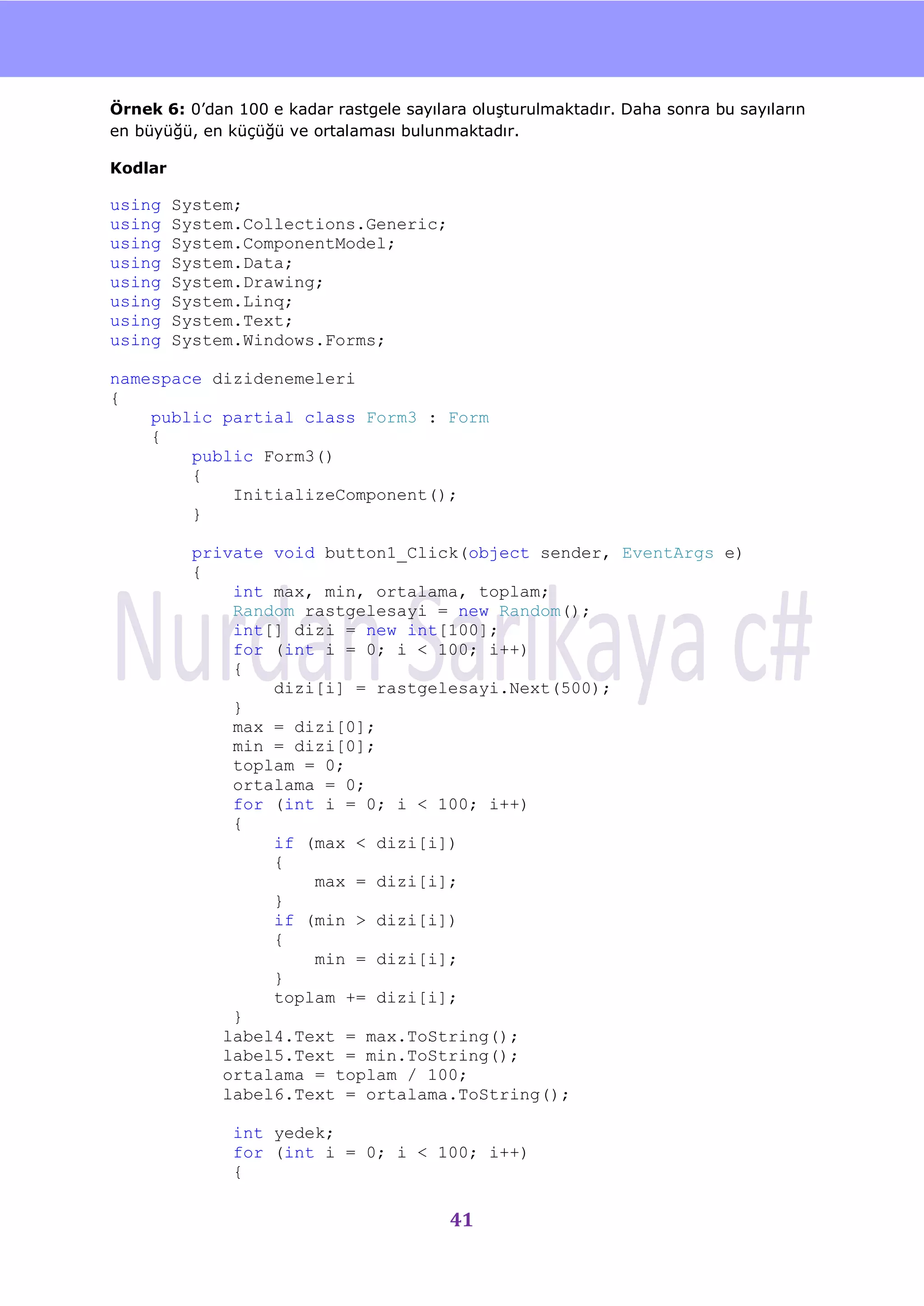 nU

Örnek 6: 0‟dan 100 e kadar rastgele sayılara oluĢturulmaktadır. Daha sonra bu sayıların
en büyüğü, en küçüğü ve ortalaması bulunmaktadır.

Kodlar

using    System;
using    System.Collections.Generic;
using    System.ComponentModel;
using    System.Data;
using    System.Drawing;
using    System.Linq;
using    System.Text;
using    System.Windows.Forms;

namespace dizidenemeleri
{
    public partial class Form3 : Form
    {
        public Form3()
        {
            InitializeComponent();
        }

           private void button1_Click(object sender, EventArgs e)
           {
               int max, min, ortalama, toplam;
               Random rastgelesayi = new Random();
               int[] dizi = new int[100];
               for (int i = 0; i < 100; i++)
               {
                   dizi[i] = rastgelesayi.Next(500);
               }
               max = dizi[0];
               min = dizi[0];
               toplam = 0;
               ortalama = 0;
               for (int i = 0; i < 100; i++)
               {
                   if (max < dizi[i])
                   {
                       max = dizi[i];
                   }
                   if (min > dizi[i])
                   {
                       min = dizi[i];
                   }
                   toplam += dizi[i];
               }
              label4.Text = max.ToString();
              label5.Text = min.ToString();
              ortalama = toplam / 100;
              label6.Text = ortalama.ToString();

               int yedek;
               for (int i = 0; i < 100; i++)
               {

                                          41
 