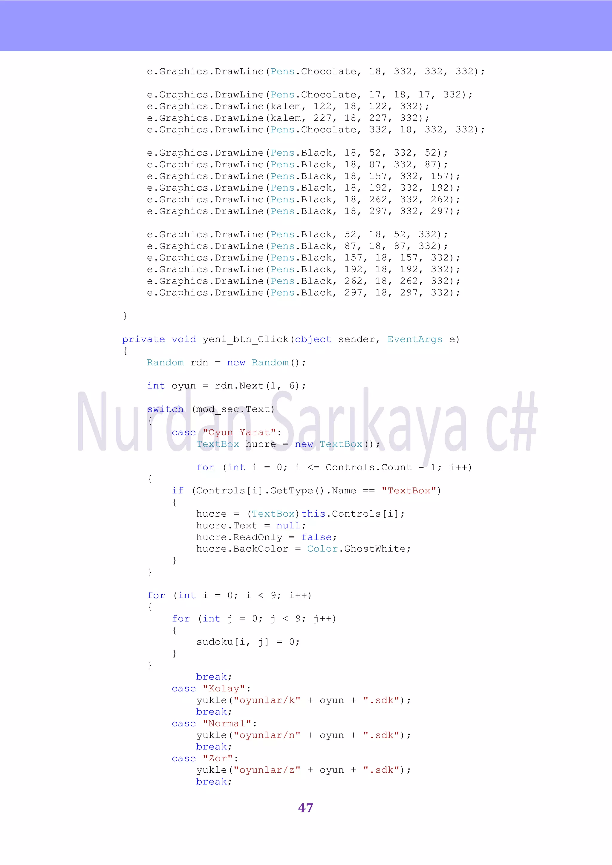 nU

    e.Graphics.DrawLine(Pens.Chocolate, 18, 332, 332, 332);

    e.Graphics.DrawLine(Pens.Chocolate,     17, 18, 17, 332);
    e.Graphics.DrawLine(kalem, 122, 18,     122, 332);
    e.Graphics.DrawLine(kalem, 227, 18,     227, 332);
    e.Graphics.DrawLine(Pens.Chocolate,     332, 18, 332, 332);

    e.Graphics.DrawLine(Pens.Black,   18,   52, 332, 52);
    e.Graphics.DrawLine(Pens.Black,   18,   87, 332, 87);
    e.Graphics.DrawLine(Pens.Black,   18,   157, 332, 157);
    e.Graphics.DrawLine(Pens.Black,   18,   192, 332, 192);
    e.Graphics.DrawLine(Pens.Black,   18,   262, 332, 262);
    e.Graphics.DrawLine(Pens.Black,   18,   297, 332, 297);

    e.Graphics.DrawLine(Pens.Black,   52, 18, 52, 332);
    e.Graphics.DrawLine(Pens.Black,   87, 18, 87, 332);
    e.Graphics.DrawLine(Pens.Black,   157, 18, 157, 332);
    e.Graphics.DrawLine(Pens.Black,   192, 18, 192, 332);
    e.Graphics.DrawLine(Pens.Black,   262, 18, 262, 332);
    e.Graphics.DrawLine(Pens.Black,   297, 18, 297, 332);

}

private void yeni_btn_Click(object sender, EventArgs e)
{
    Random rdn = new Random();

    int oyun = rdn.Next(1, 6);

    switch (mod_sec.Text)
    {
        case "Oyun Yarat":
            TextBox hucre = new TextBox();

            for (int i = 0; i <= Controls.Count - 1; i++)
    {
        if (Controls[i].GetType().Name == "TextBox")
        {
            hucre = (TextBox)this.Controls[i];
            hucre.Text = null;
            hucre.ReadOnly = false;
            hucre.BackColor = Color.GhostWhite;
        }
    }

    for (int i = 0; i < 9; i++)
    {
        for (int j = 0; j < 9; j++)
        {
            sudoku[i, j] = 0;
        }
    }
            break;
        case "Kolay":
            yukle("oyunlar/k" + oyun + ".sdk");
            break;
        case "Normal":
            yukle("oyunlar/n" + oyun + ".sdk");
            break;
        case "Zor":
            yukle("oyunlar/z" + oyun + ".sdk");
            break;

                            47
 