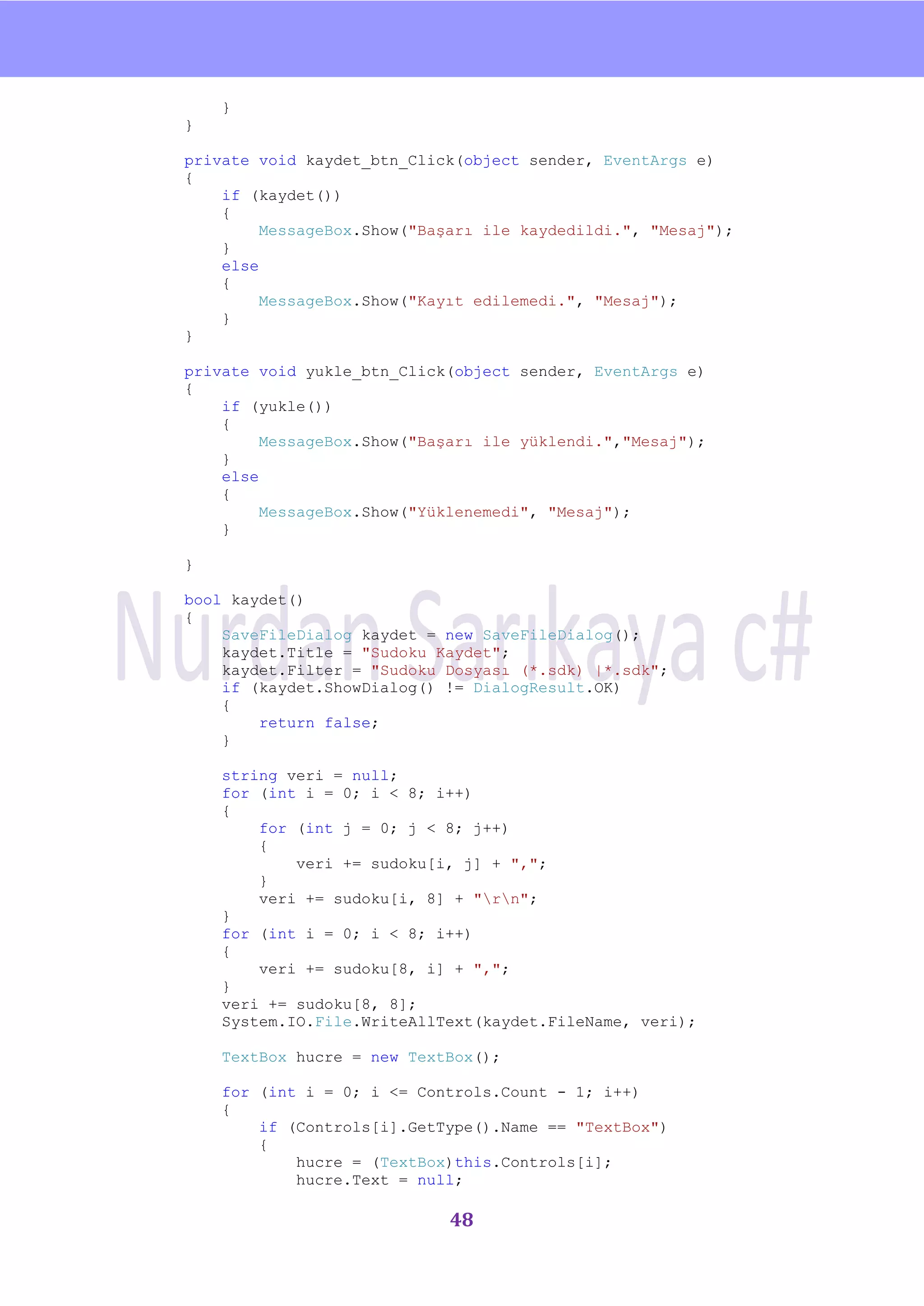 nU

    }
}

private void kaydet_btn_Click(object sender, EventArgs e)
{
    if (kaydet())
    {
         MessageBox.Show("Başarı ile kaydedildi.", "Mesaj");
    }
    else
    {
         MessageBox.Show("Kayıt edilemedi.", "Mesaj");
    }
}

private void yukle_btn_Click(object sender, EventArgs e)
{
    if (yukle())
    {
         MessageBox.Show("Başarı ile yüklendi.","Mesaj");
    }
    else
    {
         MessageBox.Show("Yüklenemedi", "Mesaj");
    }

}

bool kaydet()
{
    SaveFileDialog kaydet = new SaveFileDialog();
    kaydet.Title = "Sudoku Kaydet";
    kaydet.Filter = "Sudoku Dosyası (*.sdk) |*.sdk";
    if (kaydet.ShowDialog() != DialogResult.OK)
    {
        return false;
    }

    string veri = null;
    for (int i = 0; i < 8; i++)
    {
        for (int j = 0; j < 8; j++)
        {
            veri += sudoku[i, j] + ",";
        }
        veri += sudoku[i, 8] + "rn";
    }
    for (int i = 0; i < 8; i++)
    {
        veri += sudoku[8, i] + ",";
    }
    veri += sudoku[8, 8];
    System.IO.File.WriteAllText(kaydet.FileName, veri);

    TextBox hucre = new TextBox();

    for (int i = 0; i <= Controls.Count - 1; i++)
    {
        if (Controls[i].GetType().Name == "TextBox")
        {
            hucre = (TextBox)this.Controls[i];
            hucre.Text = null;

                             48
 