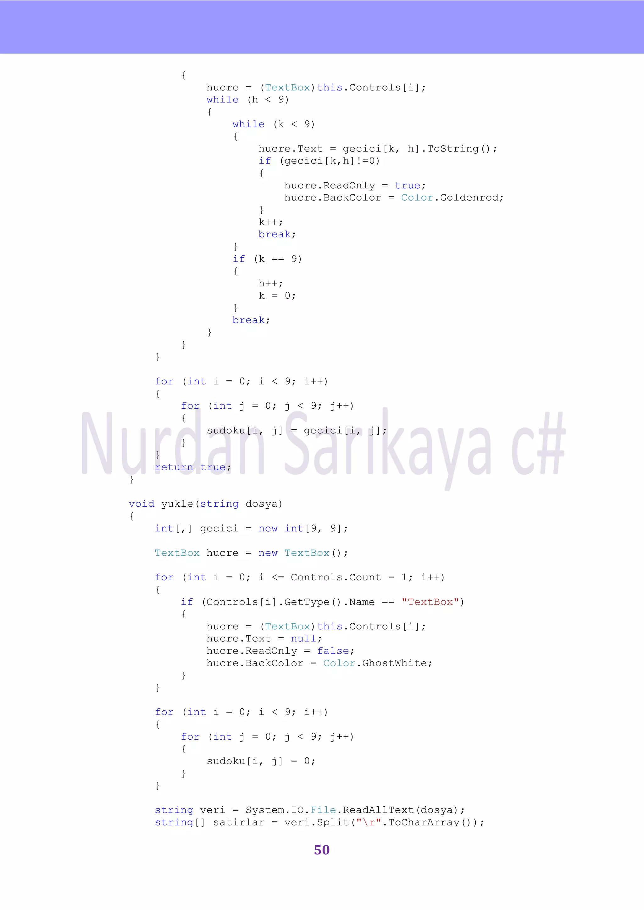 nU

        {
            hucre = (TextBox)this.Controls[i];
            while (h < 9)
            {
                while (k < 9)
                {
                    hucre.Text = gecici[k, h].ToString();
                    if (gecici[k,h]!=0)
                    {
                         hucre.ReadOnly = true;
                         hucre.BackColor = Color.Goldenrod;
                    }
                    k++;
                    break;
                }
                if (k == 9)
                {
                    h++;
                    k = 0;
                }
                break;
            }
        }
    }

    for (int i = 0; i < 9; i++)
    {
        for (int j = 0; j < 9; j++)
        {
            sudoku[i, j] = gecici[i, j];
        }
    }
    return true;
}

void yukle(string dosya)
{
    int[,] gecici = new int[9, 9];

    TextBox hucre = new TextBox();

    for (int i = 0; i <= Controls.Count - 1; i++)
    {
        if (Controls[i].GetType().Name == "TextBox")
        {
            hucre = (TextBox)this.Controls[i];
            hucre.Text = null;
            hucre.ReadOnly = false;
            hucre.BackColor = Color.GhostWhite;
        }
    }

    for (int i = 0; i < 9; i++)
    {
        for (int j = 0; j < 9; j++)
        {
            sudoku[i, j] = 0;
        }
    }

    string veri = System.IO.File.ReadAllText(dosya);
    string[] satirlar = veri.Split("r".ToCharArray());

                            50
 